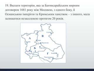 19. Вказати територію, яка за Бахчисарайським мирним 
договором 1681 року між Москвою, з одного боку, й 
Османською імперією та Кримським ханством – з іншого, мала 
залишатися незаселеною протягом 20 років. 
 