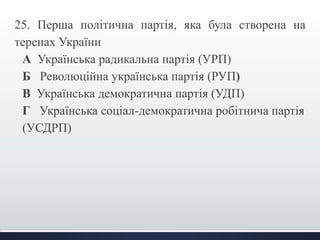 25. Перша політична партія, яка була створена на 
теренах України 
А Українська радикальна партія (УРП) 
Б Революційна українська партія (РУП) 
В Українська демократична партія (УДП) 
Г Українська соціал-демократична робітнича партія 
(УСДРП) 
 