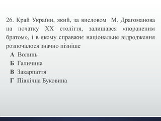 26. Край України, який, за висловом М. Драгоманова 
на початку ХХ століття, залишався «пораненим 
братом», і в якому справжнє національне відродження 
розпочалося значно пізніше 
А Волинь 
Б Галичина 
В Закарпаття 
Г Північна Буковина 
 