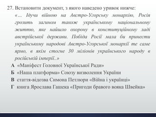 27. Встановити документ, з якого наведено уривок нижче: 
«… Ідучи війною на Австро-Угорську монархію, Росія 
грозить загином також українському національному 
життю, яке найшло охорону в конституційному ладі 
австрійської держави. Побіда Росії мала би принести 
українському народові Австро-Угорської монархії те саме 
ярмо, в якім стогне 30 міліонів українського народу в 
російській імперії..» 
А «Маніфест Головної Української Ради» 
Б «Наша платформа» Союзу визволення України 
В стаття-відозва Симона Петлюри «Війна і українці» 
Г книга Ярослава Гашека «Пригоди бравого вояка Швейка» 
 