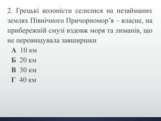 2. Грецькі колоністи селилися на незайманих 
землях Північного Причорномор’я – власне, на 
прибережній смузі вздовж моря та лиманів, що 
не перевищувала завширшки 
А 10 км 
Б 20 км 
В 30 км 
Г 40 км 
 