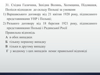 31. Східна Галичина, Західна Волинь, Холмщина, Підляшшя, 
Полісся відходили до складу Польщі за умовами 
1) Варшавського договору від 21 квітня 1920 року, підписаного 
представниками УНР і Польщі; 
2) Ризького договору від 18 березня 1921 року, підписаного 
представниками Польщі і Радянської Росії 
Правильна відповідь 
А в обох випадках 
Б тількиу першому випадку 
В тільки в другому випадку 
Г у жодному з цих випадків немає правильної відповіді 
 