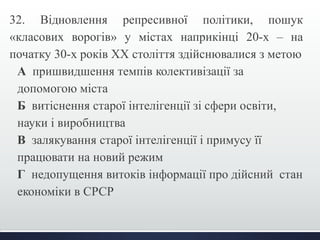 32. Відновлення репресивної політики, пошук 
«класових ворогів» у містах наприкінці 20-х – на 
початку 30-х років ХХ століття здійснювалися з метою 
А пришвидшення темпів колективізації за 
допомогою міста 
Б витіснення старої інтелігенції зі сфери освіти, 
науки і виробництва 
В залякування старої інтелігенції і примусу її 
працювати на новий режим 
Г недопущення витоків інформації про дійсний стан 
економіки в СРСР 
 