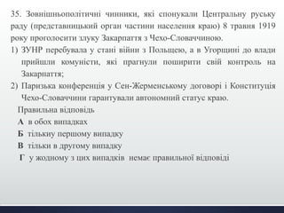35. Зовнішньополітичні чинники, які спонукали Центральну руську 
раду (представницький орган частини населення краю) 8 травня 1919 
року проголосити злуку Закарпаття з Чехо-Словаччиною. 
1) ЗУНР перебувала у стані війни з Польщею, а в Угорщині до влади 
прийшли комуністи, які прагнули поширити свій контроль на 
Закарпаття; 
2) Паризька конференція у Сен-Жерменському договорі і Конституція 
Чехо-Словаччини гарантували автономний статус краю. 
Правильна відповідь 
А в обох випадках 
Б тількиу першому випадку 
В тільки в другому випадку 
Г у жодному з цих випадків немає правильної відповіді 
 