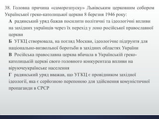 38. Головна причина «саморозпуску» Львівським церковним собором 
Української греко-католицької церкви 8 березня 1946 року: 
А радянський уряд бажав посилити політичні та ідеологічні впливи 
на західних українців через їх перехід у лоно російської православної 
церкви 
Б УГКЦ створювала, на погляд Москви, ідеологічне підґрунтя для 
національно-визвольної боротьби в західних областях України 
В Російська православна церква вбачала в Українській греко- 
католицькій церкві свого головного конкурентаза впливи на 
віруючеукраїнське населення 
Г радянський уряд вважав, що УГКЦ є провідником західної 
ідеології, яка є серйозною перепоною для здійснення комуністичної 
пропаганди в СРСР 
 