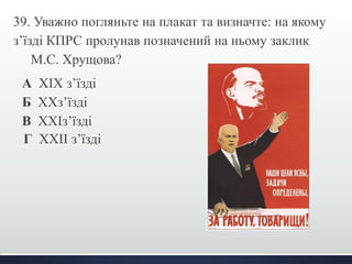 39. Уважно погляньте на плакат та визначте: на якому 
з’їзді КПРС пролунав позначений на ньому заклик 
М.С. Хрущова? 
А ХІХ з’їзді 
Б ХХз’їзді 
В ХХІз’їзді 
Г ХХІІ з’їзді 
 