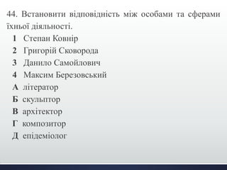 44. Встановити відповідність між особами та сферами 
їхньої діяльності. 
1 Степан Ковнір 
2 Григорій Сковорода 
3 Данило Самойлович 
4 Максим Березовський 
А літератор 
Б скульптор 
В архітектор 
Г композитор 
Д епідеміолог 
 