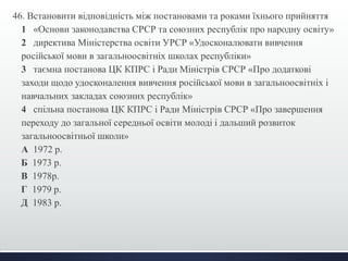 46. Встановити відповідність між постановами та роками їхнього прийняття 
1 «Основи законодавства СРСР та союзних республік про народну освіту» 
2 директива Міністерства освіти УРСР «Удосконалювати вивчення 
російської мови в загальноосвітніх школах республіки» 
3 таємна постанова ЦК КПРС і Ради Міністрів СРСР «Про додаткові 
заходи щодо удосконалення вивчення російської мови в загальноосвітніх і 
навчальних закладах союзних республік» 
4 спільна постанова ЦК КПРС і Ради Міністрів СРСР «Про завершення 
переходу до загальної середньої освіти молоді і дальший розвиток 
загальноосвітньої школи» 
А 1972 р. 
Б 1973 р. 
В 1978р. 
Г 1979 р. 
Д 1983 р. 
 