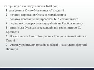 53. Три події, які відбувалися в 1648 році. 
1 заснування Києво-Могилянської академії 
2 початок царювання Олексія Михайловича 
3 початок повстання під проводом Б. Хмельницького 
4 перше масовепереселенняукраїнців на Слобожанщину 
5 англійська буржуазна революція під керівництвом О. 
Кромвеля 
6 Вестфальський мир.Завершення Тридцятилітньої війни в 
Європі 
7 участь українських козаків в облозі й захопленні фортеці 
Дюнкерк 
 