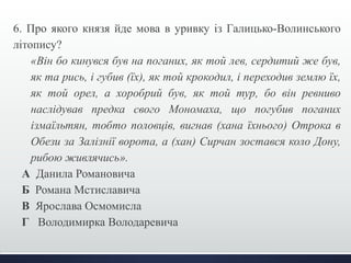 6. Про якого князя йде мова в уривку із Галицько-Волинського 
літопису? 
«Він бо кинувся був на поганих, як той лев, сердитий же був, 
як та рись, і губив (їх), як той крокодил, і переходив землю їх, 
як той орел, а хоробрий був, як той тур, бо він ревниво 
наслідував предка свого Мономаха, що погубив поганих 
ізмаїльтян, тобто половців, вигнав (хана їхнього) Отрока в 
Обези за Залізнії ворота, а (хан) Сирчан зостався коло Дону, 
рибою живлячись». 
А Данила Романовича 
Б Романа Мстиславича 
В Ярослава Осмомисла 
Г Володимирка Володаревича 
 