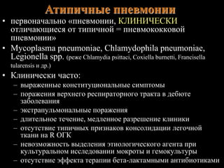 Атипичные пневмонии 
• первоначально «пневмонии, КЛИНИЧЕСКИ 
отличающиеся от типичной = пневмококковой 
пневмонии» 
• Mycoplasma pneumoniae, Chlamydophila pneumoniae, 
Legionella spp. (реже Chlamydia psittaci, Coxiella burnetti, Francisella 
tularensis и др.) 
• Клинически часто: 
– выраженные конституциональные симптомы 
– поражения верхнего респираторного тракта в дебюте 
заболевания 
– экстрапульмональные поражения 
– длительное течение, медленное разрешение клиники 
– отсутствие типичных признаков консолидации легочной 
ткани на R ОГК 
– невозможность выделения этиологического агента при 
культуральном исследовании мокроты и гемокультуры 
– отсутствие эффекта терапии бета-лактамными антибиотиками 
 