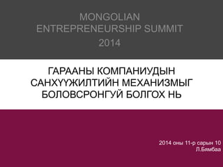 ENTREPRENEURSHIP SUMMIT 
2014 оны 11-р сарын 10 
Л.Бямбаа 
MONGOLIAN 
2014 
ГАРААНЫ КОМПАНИУДЫН 
САНХҮҮЖИЛТИЙН МЕХАНИЗМЫГ 
БОЛОВСРОНГУЙ БОЛГОХ НЬ 
 