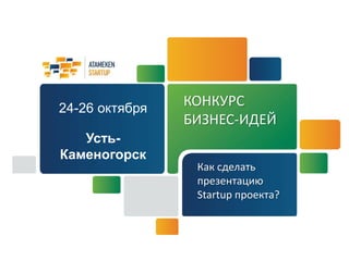 КОНКУРС 
БИЗНЕС-ИДЕЙ 
Как сделать 
презентацию 
Startup проекта? 
24-26 октября 
Усть- 
Каменогорск 
 
