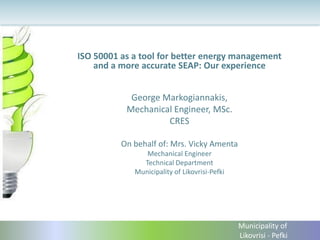 ISO 50001 as a tool for better energy management and a more accurate SEAP: Our experience 
George Markogiannakis, 
Mechanical Engineer, MSc. 
CRES 
On behalf of: Mrs. Vicky Amenta 
Mechanical Engineer 
Technical Department 
Municipality of Likovrisi-Pefki 
Municipality of Likovrisi - Pefki  