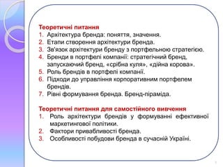 Теоретичні питання 
1. Архітектура бренда: поняття, значення. 
2. Етапи створення архітектури бренда. 
3. Зв'язок архітектури бренду з портфельною стратегією. 
4. Бренди в портфелі компанії: стратегічний бренд, 
запускаючий бренд, «срібна куля», «дійна корова». 
5. Роль брендів в портфелі компанії. 
6. Підходи до управління корпоративним портфелем 
брендів. 
7. Рівні формування бренда. Бренд-піраміда. 
Теоретичні питання для самостійного вивчення 
1. Роль архітектури брендів у формуванні ефективної 
маркетингової політики. 
2. Фактори привабливості бренда. 
3. Особливості побудови бренда в сучасній Україні. 
2 
 