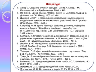 Література 
1. Аакер Д. Создание сильных брендов / Дэвид А. Аакер. – М.: 
Издательский дом Гребенникова, 2003. – 440 с. 
2. Ванэкен Б. Бренд-помощь / Перев. с англ. И. Малковой под ред. В. 
Домнина. – СПб.: Питер, 2005. – 336 с. 
3. Душкина М.Р. PR и продвижение в маркетинге: коммуникации и 
воздействие, технологии и психология: учеб.пособ. / М.Р. Душкина, 
СПб.: Питер, 2010. – 560 с. 
4. Капферер Ж.-Н. Бренд навсегда: создание, развитие, поддержка 
ценности бренда / Жан-Ноэль Капферер ; [под общ. ред. 
В. Н. Домнина; пер. с англ. Е. В. Виноградовой]. – М. : Вершина, 
2007. – 448 с. 
5. Келлер К. Л. Стратегический бренд-менеджмент: создание, оценка и 
управление марочным капиталом / К. Л. Келлер; пер. с англ. – [2-е 
изд.]. – М. : Издательский дом «Вильямс», 2005. – 704 с. 
6. Ламбен Ж.-Ж. Менеджмент, ориентированный на рынок 
/ Ж.-Ж. Ламбен ; [под ред. В. Б. Колчанов; пер. с англ.]. – СПб. : 
Питер, 2004. – 800 с. 
7. Темпорал П. Эффективный бренд-менеджмент: пер. с англ. / Под 
ред. Г.С. Божук. – СПб.: Нева, 2003. – 320 с. 
8. Траут Дж. Большие бренды – большие проблемы! Учитесь на чужих 
ошибках / Дж. Траут. – СПб. : Питер, 2004. – 320 с. 
9. Шевченко О.Л. Бренд-менеджмент: навч. посібн. / О.Л. Шевченко.- К.: 
КНЕУ, 2010. – 395 с. 
10. Ястремська О. М. Бренд-менеджмент: навч. посібн. / О. М. 
Ястремська, О. О. Ястремська. – Харків: ХНЕУ, 2010. – 167 с. 3 
 