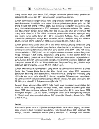 Statistik Hasil Pembangunan Kota Kediri Tahun 2013 
Ulasan Singkat ∞ Hal.xviii 
orang pencari kerja pada tahun 2012, dengan persentase pencari kerja perempuan sebesar 58,89 persen dan 41,11 persen adalah pencari kerja laki-laki. 
Jumlah permintaan/lowongan tenaga kerja yang tercatat pada Dinas Sosial dan Tenaga Kerja Pemerintah Kota Kediri pada tahun 2013 mengalami peningkatan, yaitu dari 642 orang menjadi 696 orang (8,41%), begitu pula dengan penempatan tenaga kerja atau yang diterima bekerja pada tahun 2013 mengalami peningkatan sebesar 23,41 persen jika dibandingkan dengan tahun 2012. Dari 393 orang pada tahun 2012 menjadi 485 orang pada tahun 2013. Bila dilihat persentase penempatan terhadap lowongan yang ada dalam kurun waktu tahun 2011-2013 mengalami fluktuasi. Pada tahun 2011 presentase penempatan tenaga kerja terhadap jumlah lowongan yang ada sebesar 26,4%, menjadi 61,2% pada tahun 2012 dan mencapai 69,68%, (Tabel 4.2.2). 
Jumlah pencari kerja pada tahun 2013 bila dirinci menurut jenjang pendidikan yang ditamatkan menunjukkan kondisi yang berbeda dibanding tahun sebelumnya, dimana jumlah pencari kerja terbanyak pada tahun 2012 adalah tamat SMA yaitu 704 orang, namun pada tahun 2013 jumlah pencari kerja terbanyak merupakan tamatan Perguruan Tinggi mencapai 1.391 orang, sedangkan yang paling rendah adalah tamat SD sebanyak 3 orang (yang tidak tamat SD nihil). Sedangkan penempatan kerja pada tahun 2013, lulusan Sekolah Menengah Atas paling banyak diterima kerja yaitu sebanyak 237 orang atau sebesar 48,87% dan diikuti oleh lulusan Perguruan Tinggi yang diterima kerja sebanyak 228 orang atau sebesar 47,01% (Tabel 4.2.3). 
Jumlah TKI (Tenaga Kerja Indonesia) yang dikirim ke luar negeri dan terdaftar di Dinas Sosial dan Tenaga Kerja Pemerintah Kota Kediri pada tahun 2013 mengalami penurunan dibanding tahun sebelumnya, yaitu sebanyak 87 orang dari 108 orang yang dikirim ke luar negeri pada tahun 2012, dengan mayoritas TKI perempuan yang dikirim ke luar negeri lebih banyak dibanding dengan TKI laki-laki (97,70% pada tahun 2013 dan 92,59% pada tahun 2012 TKI perempuan).(Tabel 4.2.7). 
Besaran Upah Minimum Kota (UMK) Kota Kediri terus mengalami peningkatan dari tahun ke tahun seiring dengan besarnya inflasi, yaitu sebesar 975.000 rupiah pada tahun 2011 atau meningkat sebesar 7,62% dibanding tahun 2010, pada tahun 2012 meningkat menjadi 1.036.500 rupiah, sedangkan tahun 2013 meningkat lagi menjadi 1.128.400 rupiah atau meningkat sebesar 8,87 persen jika dibanding dengan tahun 2012 (Tabel 4.2.12). 
Sosial 
Pada tahun ajaran 2013/2014 jumlah lembaga sekolah pada semua jenjang pendidikan pada umumnya tidak mengalami perubahan, yaitu Sekolah Dasar (SD) sebanyak 139 lemaga, Sekolah Menengah Umum (SMU) sebanyak 20 lembaga dan Sekolah  