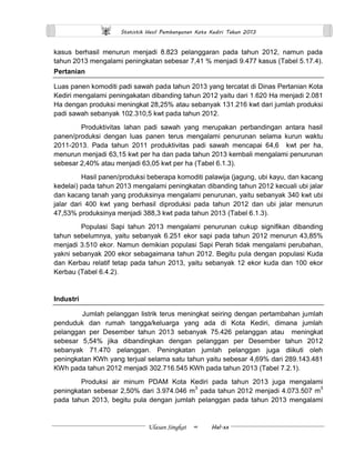 Statistik Hasil Pembangunan Kota Kediri Tahun 2013 
Ulasan Singkat ∞ Hal.xx 
kasus berhasil menurun menjadi 8.823 pelanggaran pada tahun 2012, namun pada tahun 2013 mengalami peningkatan sebesar 7,41 % menjadi 9.477 kasus (Tabel 5.17.4). 
Pertanian 
Luas panen komoditi padi sawah pada tahun 2013 yang tercatat di Dinas Pertanian Kota Kediri mengalami peningakatan dibanding tahun 2012 yaitu dari 1.620 Ha menjadi 2.081 Ha dengan produksi meningkat 28,25% atau sebanyak 131.216 kwt dari jumlah produksi padi sawah sebanyak 102.310,5 kwt pada tahun 2012. 
Produktivitas lahan padi sawah yang merupakan perbandingan antara hasil panen/produksi dengan luas panen terus mengalami penurunan selama kurun waktu 2011-2013. Pada tahun 2011 produktivitas padi sawah mencapai 64,6 kwt per ha, menurun menjadi 63,15 kwt per ha dan pada tahun 2013 kembali mengalami penurunan sebesar 2,40% atau menjadi 63,05 kwt per ha (Tabel 6.1.3). 
Hasil panen/produksi beberapa komoditi palawija (jagung, ubi kayu, dan kacang kedelai) pada tahun 2013 mengalami peningkatan dibanding tahun 2012 kecuali ubi jalar dan kacang tanah yang produksinya mengalami penurunan, yaitu sebanyak 340 kwt ubi jalar dari 400 kwt yang berhasil diproduksi pada tahun 2012 dan ubi jalar menurun 47,53% produksinya menjadi 388,3 kwt pada tahun 2013 (Tabel 6.1.3). 
Populasi Sapi tahun 2013 mengalami penurunan cukup signifikan dibanding tahun sebelumnya, yaitu sebanyak 6.251 ekor sapi pada tahun 2012 menurun 43,85% menjadi 3.510 ekor. Namun demikian populasi Sapi Perah tidak mengalami perubahan, yakni sebanyak 200 ekor sebagaimana tahun 2012. Begitu pula dengan populasi Kuda dan Kerbau relatif tetap pada tahun 2013, yaitu sebanyak 12 ekor kuda dan 100 ekor Kerbau (Tabel 6.4.2). 
Industri 
Jumlah pelanggan listrik terus meningkat seiring dengan pertambahan jumlah penduduk dan rumah tangga/keluarga yang ada di Kota Kediri, dimana jumlah pelanggan per Desember tahun 2013 sebanyak 75.426 pelanggan atau meningkat sebesar 5,54% jika dibandingkan dengan pelanggan per Desember tahun 2012 sebanyak 71.470 pelanggan. Peningkatan jumlah pelanggan juga diikuti oleh peningkatan KWh yang terjual selama satu tahun yaitu sebesar 4,69% dari 289.143.481 KWh pada tahun 2012 menjadi 302.716.545 KWh pada tahun 2013 (Tabel 7.2.1). 
Produksi air minum PDAM Kota Kediri pada tahun 2013 juga mengalami peningkatan sebesar 2,50% dari 3.974.046 m3 pada tahun 2012 menjadi 4.073.507 m3 pada tahun 2013, begitu pula dengan jumlah pelanggan pada tahun 2013 mengalami  