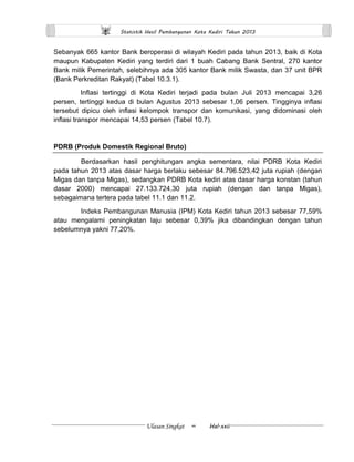 Statistik Hasil Pembangunan Kota Kediri Tahun 2013 
Ulasan Singkat ∞ Hal.xxii 
Sebanyak 665 kantor Bank beroperasi di wilayah Kediri pada tahun 2013, baik di Kota maupun Kabupaten Kediri yang terdiri dari 1 buah Cabang Bank Sentral, 270 kantor Bank milik Pemerintah, selebihnya ada 305 kantor Bank milik Swasta, dan 37 unit BPR (Bank Perkreditan Rakyat) (Tabel 10.3.1). 
Inflasi tertinggi di Kota Kediri terjadi pada bulan Juli 2013 mencapai 3,26 persen, tertinggi kedua di bulan Agustus 2013 sebesar 1,06 persen. Tingginya inflasi tersebut dipicu oleh inflasi kelompok transpor dan komunikasi, yang didominasi oleh inflasi transpor mencapai 14,53 persen (Tabel 10.7). 
PDRB (Produk Domestik Regional Bruto) 
Berdasarkan hasil penghitungan angka sementara, nilai PDRB Kota Kediri pada tahun 2013 atas dasar harga berlaku sebesar 84.796.523,42 juta rupiah (dengan Migas dan tanpa Migas), sedangkan PDRB Kota kediri atas dasar harga konstan (tahun dasar 2000) mencapai 27.133.724,30 juta rupiah (dengan dan tanpa Migas), sebagaimana tertera pada tabel 11.1 dan 11.2. 
Indeks Pembangunan Manusia (IPM) Kota Kediri tahun 2013 sebesar 77,59% atau mengalami peningkatan laju sebesar 0,39% jika dibandingkan dengan tahun sebelumnya yakni 77,20%. 