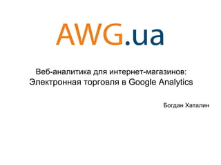 Веб-аналитика для интернет-магазинов: 
Электронная торговля в Google Analytics 
Богдан Хаталин 
 