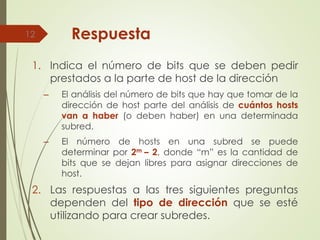 Respuesta
1. Indica el número de bits que se deben pedir
prestados a la parte de host de la dirección
– El análisis del número de bits que hay que tomar de la
dirección de host parte del análisis de cuántos hosts
van a haber (o deben haber) en una determinada
subred.
– El número de hosts en una subred se puede
determinar por 2m – 2, donde “m” es la cantidad de
bits que se dejan libres para asignar direcciones de
host.
2. Las respuestas a las tres siguientes preguntas
dependen del tipo de dirección que se esté
utilizando para crear subredes.
12
 