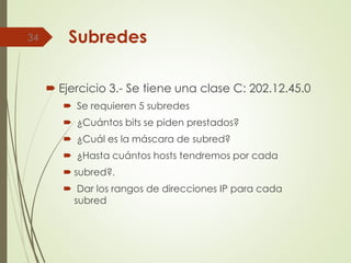 Subredes
 Ejercicio 3.- Se tiene una clase C: 202.12.45.0
 Se requieren 5 subredes
 ¿Cuántos bits se piden prestados?
 ¿Cuál es la máscara de subred?
 ¿Hasta cuántos hosts tendremos por cada
 subred?.
 Dar los rangos de direcciones IP para cada
subred
34
 