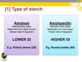 [1] Type of starch 
10 
Amylose 
Absorbs less water 
Molecules form tight clumps 
Slower rate of digestion 
LOWER GI 
E.g. Kidney beans (28) 
Amylopectin 
Absorbs more water 
Molecules are more open 
Faster rate of digestion 
HIGHER GI 
Eg. Russet potato (85)  