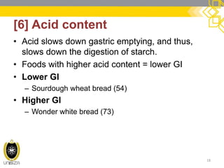 [6] Acid content 
•Acid slows down gastric emptying, and thus, slows down the digestion of starch. 
•Foods with higher acid content = lower GI 
•Lower GI 
–Sourdough wheat bread (54) 
•Higher GI 
–Wonder white bread (73) 
18  