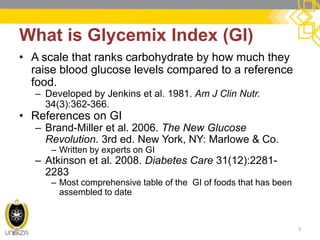 What is Glycemix Index (GI) 
•A scale that ranks carbohydrate by how much they raise blood glucose levels compared to a reference food. 
–Developed by Jenkins et al. 1981. Am J Clin Nutr. 34(3):362-366. 
•References on GI 
–Brand-Miller et al. 2006. The New Glucose Revolution. 3rd ed. New York, NY: Marlowe & Co. 
–Written by experts on GI 
–Atkinson et al. 2008. Diabetes Care 31(12):2281- 2283 
–Most comprehensive table of the GI of foods that has been assembled to date 
3  