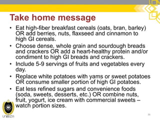 Take home message 
•Eat high-fiber breakfast cereals (oats, bran, barley) OR add berries, nuts, flaxseed and cinnamon to high GI cereals. 
•Choose dense, whole grain and sourdough breads and crackers OR add a heart-healthy protein and/or condiment to high GI breads and crackers. 
•Include 5-9 servings of fruits and vegetables every day. 
•Replace white potatoes with yams or sweet potatoes OR consume smaller portion of high GI potatoes. 
•Eat less refined sugars and convenience foods (soda, sweets, desserts, etc.) OR combine nuts, fruit, yogurt, ice cream with commercial sweets – watch portion sizes. 
36  