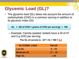 •The glycemic load (GL) takes into account the amount of carbohydrate (CHO) in a common serving in addition to its glycemic index (GI) 
–Example: Carrots (peeled, boiled) have a GI of 47 and 5 g CHO per serving 
Glycemic Load (GL)? 
6 
GL = (GI of CHO × grams of CHO per serving) ÷ 100 
The GL of carrots is: (47 × 5) ÷ 100 = 2.4 
GLYCEMIC LOAD 
VALUE 
Low GL 
0 – 10 
Moderate GL 
11 – 19 
High GL 
≥ 20  