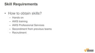 Skill Requirements 
• How to obtain skills? 
– Hands on 
– AWS training 
– AWS Professional Services 
– Secondment from previous teams 
– Recruitment 
 