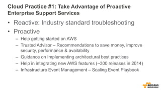 Cloud Practice #1: Take Advantage of Proactive 
Enterprise Support Services 
• Reactive: Industry standard troubleshooting 
• Proactive 
– Help getting started on AWS 
– Trusted Advisor – Recommendations to save money, improve 
security, performance & availability 
– Guidance on Implementing architectural best practices 
– Help in integrating new AWS features (~300 releases in 2014) 
– Infrastructure Event Management – Scaling Event Playbook 
 