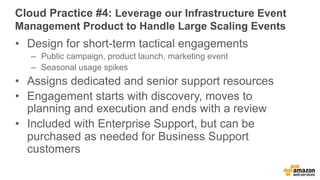 Cloud Practice #4: Leverage our Infrastructure Event 
Management Product to Handle Large Scaling Events 
• Design for short-term tactical engagements 
– Public campaign, product launch, marketing event 
– Seasonal usage spikes 
• Assigns dedicated and senior support resources 
• Engagement starts with discovery, moves to 
planning and execution and ends with a review 
• Included with Enterprise Support, but can be 
purchased as needed for Business Support 
customers 
 