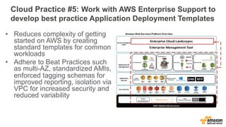 Cloud Practice #5: Work with AWS Enterprise Support to 
develop best practice Application Deployment Templates 
• Reduces complexity of getting 
started on AWS by creating 
standard templates for common 
workloads 
• Adhere to Beat Practices such 
as multi-AZ, standardized AMIs, 
enforced tagging schemas for 
improved reporting, isolation via 
VPC for increased security and 
reduced variability 
 