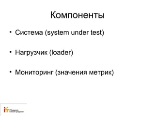 Компоненты 
• Система (system under test) 
• Нагрузчик (loader) 
• Мониторинг (значения метрик) 
 