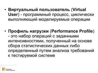 • Виртуальный пользователь (Virtual 
User) - программный процесс, циклически 
выполняющий моделируемые операции 
• Профиль нагрузки (Performance Profile) 
- это набор операций с заданными 
интенсивностями, полученный на основе 
сбора статистических данных либо 
определенный путем анализа требований 
к тестируемой системе 
 