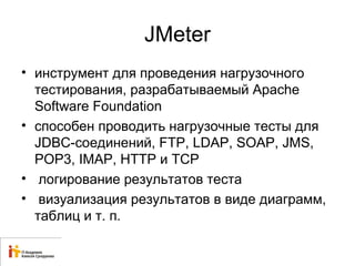 JMeter 
• инструмент для проведения нагрузочного 
тестирования, разрабатываемый Apache 
Software Foundation 
• способен проводить нагрузочные тесты для 
JDBC-соединений, FTP, LDAP, SOAP, JMS, 
POP3, IMAP, HTTP и TCP 
• логирование результатов теста 
• визуализация результатов в виде диаграмм, 
таблиц и т. п. 
 