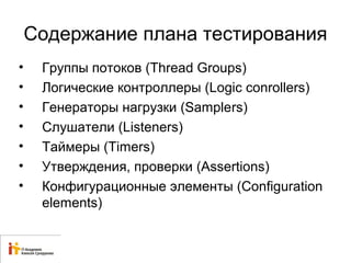 Содержание плана тестирования 
• Группы потоков (Thread Groups) 
• Логические контроллеры (Logic conrollers) 
• Генераторы нагрузки (Samplers) 
• Слушатели (Listeners) 
• Таймеры (Timers) 
• Утверждения, проверки (Assertions) 
• Конфигурационные элементы (Configuration 
elements) 
 