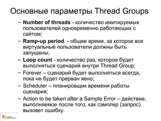 Основные параметры Thread Groups 
– Number of threads - количество имитируемых 
пользователей одновременно работающих с 
сайтом; 
– Ramp-up period - общее время, за которое все 
виртуальные пользователи должны быть 
запущены; 
– Loop count - количество раз, которое будет 
выполняться сценарий внутри Thread Group; 
– Forever – сценарий будет выполняться всегда, 
пока не будет прерван явно; 
– Scheduler – планировщик времени работы 
сценария; 
– Action to be taken after a Sample Error – действие, 
выполняемое после того, как сэмплер (запрос) 
вызовет ошибку. 
 