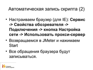 Автоматическая запись скрипта (2) 
• Настраиваем браузер (для IE): Сервис 
-> Свойства обозревателя -> 
Подключения -> кнопка Настройка 
сети -> Использовать прокси-сервер 
• Возвращаемся в JMeter и нажимаем 
Start 
• Все обращения браузера будут 
записываться. 
 