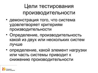 Цели тестирования 
производительности 
• демонстрация того, что система 
удовлетворяет критериям 
производительности 
• Определение, производительность 
какой из двух или нескольких систем 
лучше 
• определение, какой элемент нагрузки 
или часть системы приводит к 
снижению производительности 
 
