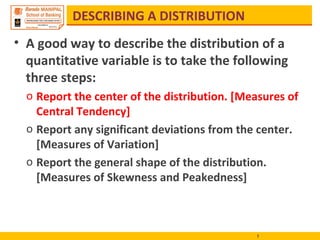 DESCRIBING A DISTRIBUTION
• A good way to describe the distribution of a
quantitative variable is to take the following
three steps:
o Report the center of the distribution. [Measures of
Central Tendency]
o Report any significant deviations from the center.
[Measures of Variation]
o Report the general shape of the distribution.
[Measures of Skewness and Peakedness]
1
 