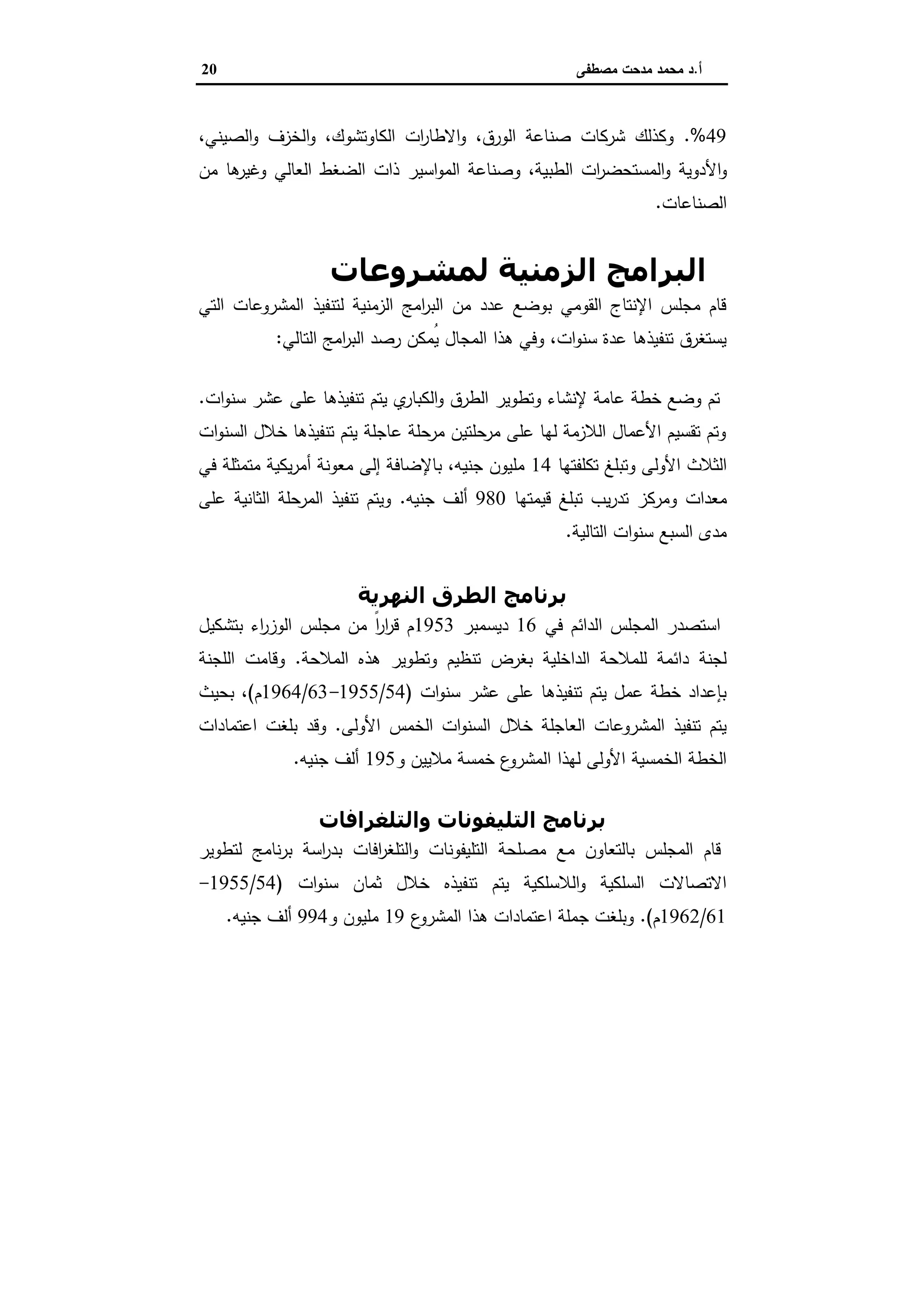 ‫أ‬.‫ﻣﺻطﻔﻰ‬ ‫ﻣدﺣت‬ ‫ﻣﺣﻣد‬ ‫د‬20
49.%،‫اﻟﺻﯾﻧﻲ‬‫و‬ ‫اﻟﺧزف‬‫و‬ ،‫اﻟﻛﺎوﺗﺷوك‬ ‫ات‬‫ر‬‫اﻻطﺎ‬‫و‬ ،‫اﻟورق‬ ‫ﺻﻧﺎﻋﺔ‬ ‫ﺷرﻛﺎت‬ ‫وﻛذﻟك‬
‫اﻷ‬‫و‬‫ﻣن‬ ‫ﻫﺎ‬‫وﻏﯾر‬ ‫اﻟﻌﺎﻟﻲ‬ ‫اﻟﺿﻐط‬ ‫ذات‬ ‫اﺳﯾر‬‫و‬‫اﻟﻣ‬ ‫وﺻﻧﺎﻋﺔ‬ ،‫اﻟطﺑﯾﺔ‬ ‫ات‬‫ر‬‫اﻟﻣﺳﺗﺣﺿ‬‫و‬ ‫دوﯾﺔ‬
‫اﻟﺻﻧﺎﻋﺎت‬.
‫ﻟﻤﺸﺮوﻋﺎت‬ ‫اﻟﺰﻣﻨﯿﺔ‬ ‫اﻟﺒﺮاﻣﺞ‬‫اﻟﺘﻄﻮﻳﺮ‬
‫اﻟﺗﻲ‬ ‫اﻟﻣﺷروﻋﺎت‬ ‫ﻟﺗﻧﻔﯾذ‬ ‫اﻟزﻣﻧﯾﺔ‬ ‫اﻣﺞ‬‫ر‬‫اﻟﺑ‬ ‫ﻣن‬ ‫ﻋدد‬ ‫ﺑوﺿﻊ‬ ‫اﻟﻘوﻣﻲ‬ ‫اﻹﻧﺗﺎج‬ ‫ﻣﺟﻠس‬ ‫ﻗﺎم‬
‫اﻟﺗﺎﻟﻲ‬ ‫اﻣﺞ‬‫ر‬‫اﻟﺑ‬ ‫رﺻد‬ ‫ُﻣﻛن‬‫ﯾ‬ ‫اﻟﻣﺟﺎل‬ ‫ﻫذا‬ ‫وﻓﻲ‬ ،‫ات‬‫و‬‫ﺳﻧ‬ ‫ﻋدة‬ ‫ﺗﻧﻔﯾذﻫﺎ‬ ‫ﯾﺳﺗﻐرق‬:
‫ﺑﺮ‬‫اﻟﺒﺮﻳﺔ‬ ‫اﻟﻄﺮق‬ ‫ﻧﺎﻣﺞ‬
‫ات‬‫و‬‫ﺳﻧ‬ ‫ﻋﺷر‬ ‫ﻋﻠﻰ‬ ‫ﺗﻧﻔﯾذﻫﺎ‬ ‫ﯾﺗم‬ ‫ي‬‫اﻟﻛﺑﺎر‬‫و‬ ‫اﻟطرق‬ ‫وﺗطوﯾر‬ ‫ﻹﻧﺷﺎء‬ ‫ﻋﺎﻣﺔ‬ ‫ﺧطﺔ‬ ‫وﺿﻊ‬ ‫ﺗم‬.
‫ات‬‫و‬‫اﻟﺳﻧ‬ ‫ﺧﻼل‬ ‫ﺗﻧﻔﯾذﻫﺎ‬ ‫ﯾﺗم‬ ‫ﻋﺎﺟﻠﺔ‬ ‫ﻣرﺣﻠﺔ‬ ‫ﻣرﺣﻠﺗﯾن‬ ‫ﻋﻠﻰ‬ ‫ﻟﻬﺎ‬ ‫اﻟﻼزﻣﺔ‬ ‫اﻷﻋﻣﺎل‬ ‫ﺗﻘﺳﯾم‬ ‫وﺗم‬
‫ﺗﻛﻠﻔﺗﻬﺎ‬ ‫وﺗﺑﻠﻎ‬ ‫اﻷوﻟﻰ‬ ‫اﻟﺛﻼث‬14‫ﻓﻲ‬ ‫ﻣﺗﻣﺛﻠﺔ‬ ‫ﯾﻛﯾﺔ‬‫ر‬‫أﻣ‬ ‫ﻣﻌوﻧﺔ‬ ‫إﻟﻰ‬ ‫ﺑﺎﻹﺿﺎﻓﺔ‬ ،‫ﺟﻧﯾﻪ‬ ‫ﻣﻠﯾون‬
‫ﻣﻌدات‬‫ﻗﯾﻣﺗﻬﺎ‬ ‫ﺗﺑﻠﻎ‬ ‫ﯾب‬‫ر‬‫ﺗد‬ ‫وﻣرﻛز‬980‫ﺟﻧﯾﻪ‬ ‫أﻟف‬.‫ﻋﻠﻰ‬ ‫اﻟﺛﺎﻧﯾﺔ‬ ‫اﻟﻣرﺣﻠﺔ‬ ‫ﺗﻧﻔﯾذ‬ ‫وﯾﺗم‬
‫اﻟﺗﺎﻟﯾﺔ‬ ‫ات‬‫و‬‫ﺳﻧ‬ ‫اﻟﺳﺑﻊ‬ ‫ﻣدى‬.
‫اﻟﻨﮫﺮﻳﺔ‬ ‫اﻟﻄﺮق‬ ‫ﺑﺮﻧﺎﻣﺞ‬
‫ﻓﻲ‬ ‫اﻟداﺋم‬ ‫اﻟﻣﺟﻠس‬ ‫اﺳﺗﺻدر‬16‫دﯾﺳﻣﺑر‬1953‫ﺑﺗﺷﻛﯾل‬ ‫اء‬‫ر‬‫اﻟوز‬ ‫ﻣﺟﻠس‬ ‫ﻣن‬ ً‫ا‬‫ر‬‫ا‬‫ر‬‫ﻗ‬ ‫م‬
‫اﻟﻣﻼﺣﺔ‬ ‫ﻫذﻩ‬ ‫وﺗطوﯾر‬ ‫ﺗﻧظﯾم‬ ‫ﺑﻐرض‬ ‫اﻟداﺧﻠﯾﺔ‬ ‫ﻟﻠﻣﻼﺣﺔ‬ ‫داﺋﻣﺔ‬ ‫ﻟﺟﻧﺔ‬.‫اﻟﻠﺟ‬ ‫وﻗﺎﻣت‬‫ﻧﺔ‬
‫ات‬‫و‬‫ﺳﻧ‬ ‫ﻋﺷر‬ ‫ﻋﻠﻰ‬ ‫ﺗﻧﻔﯾذﻫﺎ‬ ‫ﯾﺗم‬ ‫ﻋﻣل‬ ‫ﺧطﺔ‬ ‫ﺑﺈﻋداد‬)54/1955-63/1964‫م‬(‫ﺑﺣﯾث‬ ،
‫اﻷوﻟﻰ‬ ‫اﻟﺧﻣس‬ ‫ات‬‫و‬‫اﻟﺳﻧ‬ ‫ﺧﻼل‬ ‫اﻟﻌﺎﺟﻠﺔ‬ ‫اﻟﻣﺷروﻋﺎت‬ ‫ﺗﻧﻔﯾذ‬ ‫ﯾﺗم‬.‫اﻋﺗﻣﺎدات‬ ‫ﺑﻠﻐت‬ ‫وﻗد‬
‫ﻣﻼﯾﯾن‬ ‫ﺧﻣﺳﺔ‬ ‫ع‬‫اﻟﻣﺷرو‬ ‫ﻟﻬذا‬ ‫اﻷوﻟﻰ‬ ‫اﻟﺧﻣﺳﯾﺔ‬ ‫اﻟﺧطﺔ‬‫و‬195‫أﻟف‬‫ﺟﻧﯾﻪ‬.
‫واﻟﺘﻠﻐﺮاﻓﺎت‬ ‫اﻟﺘﻠﯿﻔﻮﻧﺎت‬ ‫ﺑﺮﻧﺎﻣﺞ‬
‫ﻣ‬ ‫ﺑﺎﻟﺗﻌﺎون‬ ‫اﻟﻣﺟﻠس‬ ‫ﻗﺎم‬‫اﻓﺎت‬‫ر‬‫اﻟﺗﻠﻐ‬‫و‬ ‫اﻟﺗﻠﯾﻔوﻧﺎت‬ ‫ﻣﺻﻠﺣﺔ‬ ‫ﻊ‬‫ﻟﺗطوﯾر‬ ‫ﻧﺎﻣﺞ‬‫ر‬‫ﺑ‬ ‫اﺳﺔ‬‫ر‬‫ﺑد‬
‫ات‬‫و‬‫ﺳﻧ‬ ‫ﺛﻣﺎن‬ ‫ﺧﻼل‬ ‫ﺗﻧﻔﯾذﻩ‬ ‫ﯾﺗم‬ ‫اﻟﻼﺳﻠﻛﯾﺔ‬‫و‬ ‫اﻟﺳﻠﻛﯾﺔ‬ ‫اﻻﺗﺻﺎﻻت‬)54/1955-
61/1962‫م‬.(‫ع‬‫اﻟﻣﺷرو‬ ‫ﻫذا‬ ‫اﻋﺗﻣﺎدات‬ ‫ﺟﻣﻠﺔ‬ ‫وﺑﻠﻐت‬19‫ﻣﻠﯾون‬‫و‬994‫أﻟف‬‫ﺟﻧﯾﻪ‬.
 