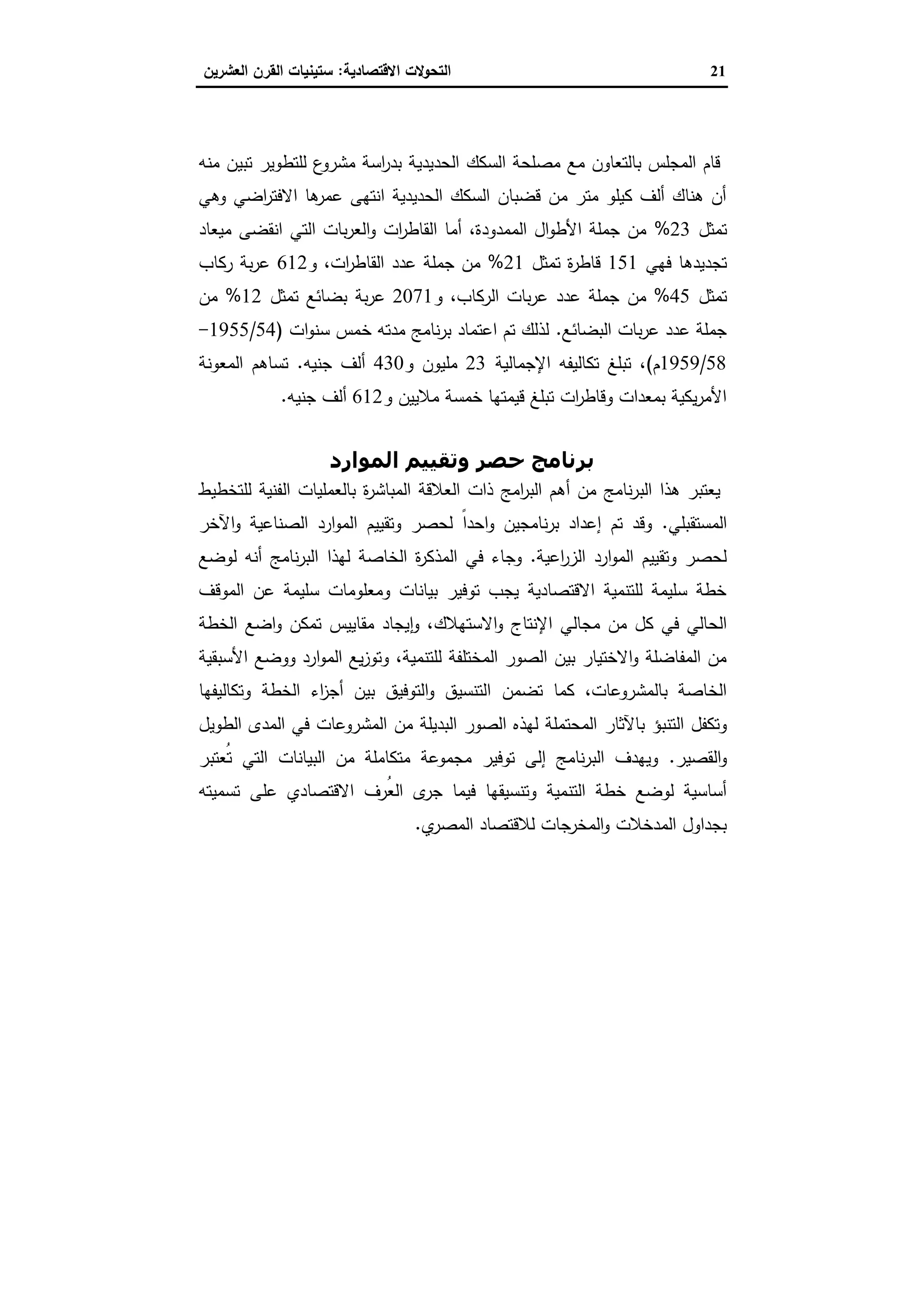 21‫اﻻﻗﺗﺻﺎدﯾﺔ‬ ‫اﻟﺗﺣوﻻت‬:‫اﻟﻌﺷرﯾ‬ ‫اﻟﻘرن‬ ‫ﺳﺗﯾﻧﯾﺎت‬‫ن‬
‫اﻟﺤﺪﻳﺪﻳﺔ‬ ‫اﻟﺴﻜﻚ‬ ‫ﺗﻄﻮﻳﺮ‬ ‫ﺑﺮﻧﺎﻣﺞ‬
‫اﻟﺣدﯾدﯾ‬ ‫اﻟﺳﻛك‬ ‫ﻣﺻﻠﺣﺔ‬ ‫ﻣﻊ‬ ‫ﺑﺎﻟﺗﻌﺎون‬ ‫اﻟﻣﺟﻠس‬ ‫ﻗﺎم‬‫ﻣﻧﻪ‬ ‫ﺗﺑﯾن‬ ‫ﻟﻠﺗطوﯾر‬ ‫ع‬‫ﻣﺷرو‬ ‫اﺳﺔ‬‫ر‬‫ﺑد‬ ‫ﺔ‬
‫وﻫﻲ‬ ‫اﺿﻲ‬‫ر‬‫اﻻﻓﺗ‬ ‫ﻫﺎ‬‫ﻋﻣر‬ ‫اﻧﺗﻬﻰ‬ ‫اﻟﺣدﯾدﯾﺔ‬ ‫اﻟﺳﻛك‬ ‫ﻗﺿﺑﺎن‬ ‫ﻣن‬ ‫ﻣﺗر‬ ‫ﻛﯾﻠو‬ ‫أﻟف‬ ‫ﻫﻧﺎك‬ ‫أن‬
‫ﺗﻣﺛل‬23%‫ﻣﯾﻌﺎد‬ ‫اﻧﻘﺿﻰ‬ ‫اﻟﺗﻲ‬ ‫ﺑﺎت‬‫ر‬‫اﻟﻌ‬‫و‬ ‫ات‬‫ر‬‫اﻟﻘﺎط‬ ‫أﻣﺎ‬ ،‫اﻟﻣﻣدودة‬ ‫ال‬‫و‬‫اﻷط‬ ‫ﺟﻣﻠﺔ‬ ‫ﻣن‬
‫ﻓﻬﻲ‬ ‫ﺗﺟدﯾدﻫﺎ‬151‫ﺗﻣﺛل‬ ‫ة‬‫ر‬‫ﻗﺎط‬21%‫و‬ ،‫ات‬‫ر‬‫اﻟﻘﺎط‬ ‫ﻋدد‬ ‫ﺟﻣﻠﺔ‬ ‫ﻣن‬612‫رﻛﺎب‬ ‫ﺑﺔ‬‫ر‬‫ﻋ‬
‫ﺗﻣﺛل‬45%‫ﻣن‬‫و‬ ،‫اﻟرﻛﺎب‬ ‫ﺑﺎت‬‫ر‬‫ﻋ‬ ‫ﻋدد‬ ‫ﺟﻣﻠﺔ‬2071‫ﺗﻣﺛل‬ ‫ﺑﺿﺎﺋﻊ‬ ‫ﺑﺔ‬‫ر‬‫ﻋ‬12%‫ﻣن‬
‫اﻟﺑﺿﺎﺋﻊ‬ ‫ﺑﺎت‬‫ر‬‫ﻋ‬ ‫ﻋدد‬ ‫ﺟﻣﻠﺔ‬.‫ات‬‫و‬‫ﺳﻧ‬ ‫ﺧﻣس‬ ‫ﻣدﺗﻪ‬ ‫ﻧﺎﻣﺞ‬‫ر‬‫ﺑ‬ ‫اﻋﺗﻣﺎد‬ ‫ﺗم‬ ‫ﻟذﻟك‬)54/1955-
58/1959‫م‬(‫اﻹﺟﻣﺎﻟﯾﺔ‬ ‫ﺗﻛﺎﻟﯾﻔﻪ‬ ‫ﺗﺑﻠﻎ‬ ،23‫ﻣﻠﯾون‬‫و‬430‫أﻟف‬‫ﺟﻧﯾﻪ‬.‫اﻟﻣﻌوﻧﺔ‬ ‫ﺗﺳﺎﻫم‬
‫و‬ ‫ﻣﻼﯾﯾن‬ ‫ﺧﻣﺳﺔ‬ ‫ﻗﯾﻣﺗﻬﺎ‬ ‫ﺗﺑﻠﻎ‬ ‫ات‬‫ر‬‫وﻗﺎط‬ ‫ﺑﻣﻌدات‬ ‫ﯾﻛﯾﺔ‬‫ر‬‫اﻷﻣ‬612‫ﺟﻧﯾ‬ ‫أﻟف‬‫ﻪ‬.
‫اﻟﻤﻮارد‬ ‫وﺗﻘﯿﯿﻢ‬ ‫ﺣﺼﺮ‬ ‫ﺑﺮﻧﺎﻣﺞ‬
‫ﻟﻠﺗﺧطﯾط‬ ‫اﻟﻔﻧﯾﺔ‬ ‫ﺑﺎﻟﻌﻣﻠﯾﺎت‬ ‫ة‬‫ر‬‫اﻟﻣﺑﺎﺷ‬ ‫اﻟﻌﻼﻗﺔ‬ ‫ذات‬ ‫اﻣﺞ‬‫ر‬‫اﻟﺑ‬ ‫أﻫم‬ ‫ﻣن‬ ‫ﻧﺎﻣﺞ‬‫ر‬‫اﻟﺑ‬ ‫ﻫذا‬ ‫ﯾﻌﺗﺑر‬
‫اﻟﻣﺳﺗﻘﺑﻠﻲ‬.‫اﻵﺧر‬‫و‬ ‫اﻟﺻﻧﺎﻋﯾﺔ‬ ‫ارد‬‫و‬‫اﻟﻣ‬ ‫وﺗﻘﯾﯾم‬ ‫ﻟﺣﺻر‬ ً‫ا‬‫اﺣد‬‫و‬ ‫ﻧﺎﻣﺟﯾن‬‫ر‬‫ﺑ‬ ‫إﻋداد‬ ‫ﺗم‬ ‫وﻗد‬
‫اﻋﯾﺔ‬‫ر‬‫اﻟز‬ ‫ارد‬‫و‬‫اﻟﻣ‬ ‫وﺗﻘﯾﯾم‬ ‫ﻟﺣﺻر‬.‫ﻟﻬذا‬ ‫اﻟﺧﺎﺻﺔ‬ ‫ة‬‫ر‬‫اﻟﻣذﻛ‬ ‫ﻓﻲ‬ ‫وﺟﺎء‬‫أﻧ‬ ‫ﻧﺎﻣﺞ‬‫ر‬‫اﻟﺑ‬‫ﻪ‬‫ﻟوﺿﻊ‬
‫اﻟﻣوﻗف‬ ‫ﻋن‬ ‫ﺳﻠﯾﻣﺔ‬ ‫وﻣﻌﻠوﻣﺎت‬ ‫ﺑﯾﺎﻧﺎت‬ ‫ﺗوﻓﯾر‬ ‫ﯾﺟب‬ ‫اﻻﻗﺗﺻﺎدﯾﺔ‬ ‫ﻟﻠﺗﻧﻣﯾﺔ‬ ‫ﺳﻠﯾﻣﺔ‬ ‫ﺧطﺔ‬
‫ﻣن‬ ‫ﻛل‬ ‫ﻓﻲ‬ ‫اﻟﺣﺎﻟﻲ‬‫ﻣﺟﺎﻟﻲ‬‫اﻹﻧﺗﺎج‬‫اﻻﺳﺗﻬﻼك‬‫و‬‫اﻟﺧطﺔ‬ ‫اﺿﻊ‬‫و‬ ‫ﺗﻣﻛن‬ ‫ﻣﻘﺎﯾﯾس‬ ‫ﯾﺟﺎد‬ ٕ‫ا‬‫و‬ ،
‫ﻟﻠﺗﻧﻣﯾﺔ‬ ‫اﻟﻣﺧﺗﻠﻔﺔ‬ ‫اﻟﺻور‬ ‫ﺑﯾن‬ ‫اﻻﺧﺗﯾﺎر‬‫و‬ ‫اﻟﻣﻔﺎﺿﻠﺔ‬ ‫ﻣن‬‫اﻷﺳﺑﻘﯾﺔ‬ ‫ووﺿﻊ‬ ‫ارد‬‫و‬‫اﻟﻣ‬ ‫ﯾﻊ‬‫ز‬‫وﺗو‬ ،
‫ﺗﺿﻣن‬ ‫ﻛﻣﺎ‬ ،‫ﺑﺎﻟﻣﺷروﻋﺎت‬ ‫اﻟﺧﺎﺻﺔ‬‫وﺗﻛﺎﻟﯾﻔﻬﺎ‬ ‫اﻟﺧطﺔ‬ ‫اء‬‫ز‬‫أﺟ‬ ‫ﺑﯾن‬ ‫اﻟﺗوﻓﯾق‬‫و‬ ‫اﻟﺗﻧﺳﯾق‬
‫اﻟﺗﻧﺑؤ‬ ‫وﺗﻛﻔل‬‫ﺑﺎﻵﺛﺎر‬‫اﻟطوﯾل‬ ‫اﻟﻣدى‬ ‫ﻓﻲ‬ ‫اﻟﻣﺷروﻋﺎت‬ ‫ﻣن‬ ‫اﻟﺑدﯾﻠﺔ‬ ‫اﻟﺻور‬ ‫ﻟﻬذﻩ‬ ‫اﻟﻣﺣﺗﻣﻠﺔ‬
‫اﻟﻘﺻﯾر‬‫و‬.‫ُﻌﺗﺑر‬‫ﺗ‬ ‫اﻟﺗﻲ‬ ‫اﻟﺑﯾﺎﻧﺎت‬ ‫ﻣن‬ ‫ﻣﺗﻛﺎﻣﻠﺔ‬ ‫ﻣﺟﻣوﻋﺔ‬ ‫ﺗوﻓﯾر‬ ‫إﻟﻰ‬ ‫ﻧﺎﻣﺞ‬‫ر‬‫اﻟﺑ‬ ‫وﯾﻬدف‬
‫ﻓﯾﻣﺎ‬ ‫وﺗﻧﺳﯾﻘﻬﺎ‬ ‫اﻟﺗﻧﻣﯾﺔ‬ ‫ﺧطﺔ‬ ‫ﻟوﺿﻊ‬ ‫أﺳﺎﺳﯾﺔ‬‫ﺟر‬‫ى‬‫ﻋﻠ‬ ‫اﻻﻗﺗﺻﺎدي‬ ‫ُرف‬‫ﻌ‬‫اﻟ‬‫ﺗﺳﻣﯾﺗﻪ‬ ‫ﻰ‬
‫ي‬‫اﻟﻣﺻر‬ ‫ﻟﻼﻗﺗﺻﺎد‬ ‫اﻟﻣﺧرﺟﺎت‬‫و‬ ‫اﻟﻣدﺧﻼت‬ ‫ﺑﺟداول‬.
 