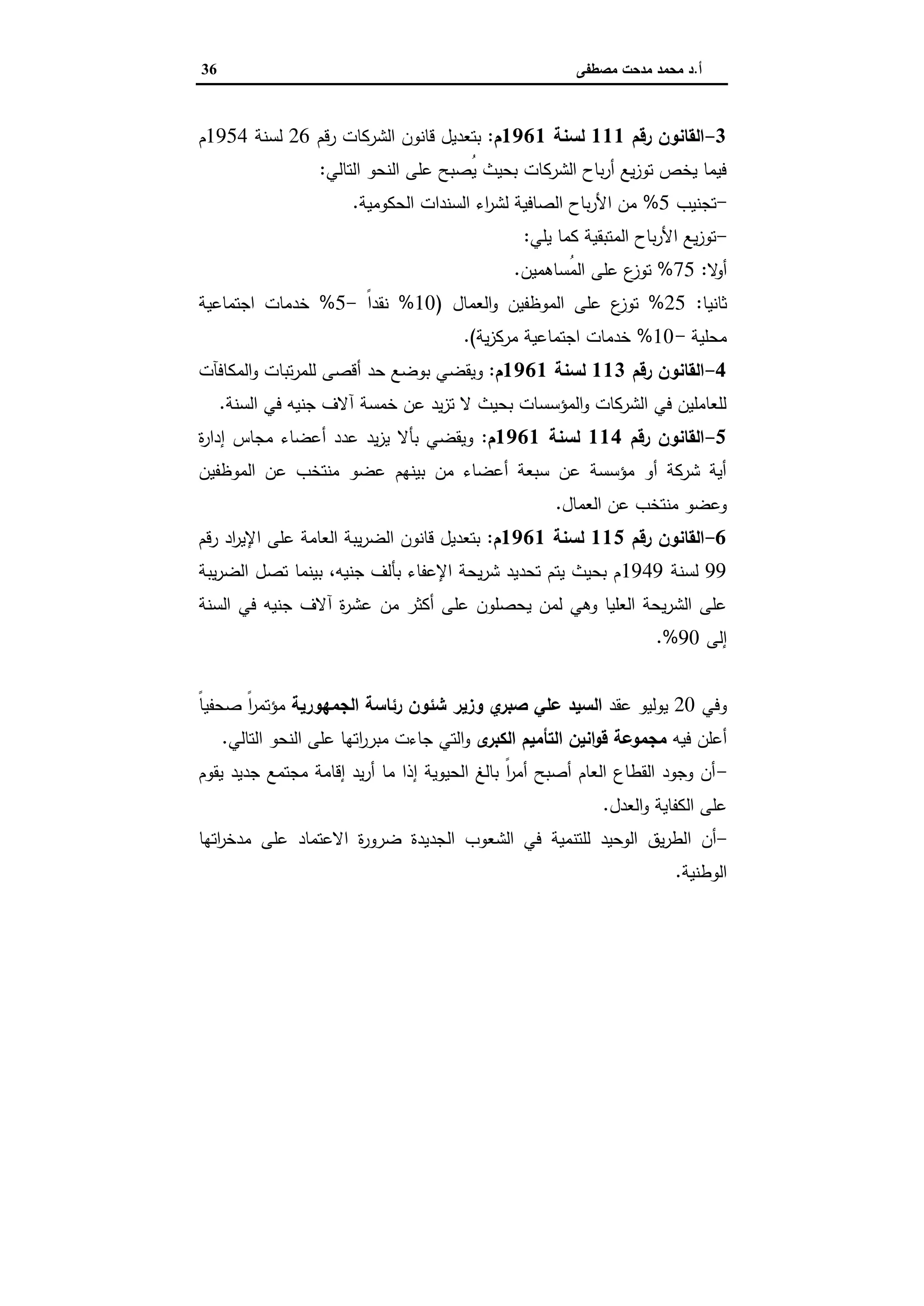 ‫أ‬.‫ﻣﺻطﻔﻰ‬ ‫ﻣدﺣت‬ ‫ﻣﺣﻣد‬ ‫د‬36
3-‫رﻗم‬ ‫اﻟﻘﺎﻧون‬111‫ﻟﺳﻧﺔ‬1961‫م‬:‫رﻗم‬ ‫اﻟﺷرﻛﺎت‬ ‫ﻗﺎﻧون‬ ‫ﺑﺗﻌدﯾل‬26‫ﻟﺳﻧﺔ‬1954‫م‬
‫اﻟﺗﺎﻟﻲ‬ ‫اﻟﻧﺣو‬ ‫ﻋﻠﻰ‬ ‫ُﺻﺑﺢ‬‫ﯾ‬ ‫ﺑﺣﯾث‬ ‫اﻟﺷرﻛﺎت‬ ‫ﺑﺎح‬‫ر‬‫أ‬ ‫ﯾﻊ‬‫ز‬‫ﺗو‬ ‫ﯾﺧص‬ ‫ﻓﯾﻣﺎ‬:
-‫ﺗﺟﻧﯾب‬5%‫اﻟﺣﻛوﻣﯾﺔ‬ ‫اﻟﺳﻧدات‬ ‫اء‬‫ر‬‫ﻟﺷ‬ ‫اﻟﺻﺎﻓﯾﺔ‬ ‫ﺑﺎح‬‫ر‬‫اﻷ‬ ‫ﻣن‬.
-‫ﯾﻠﻲ‬ ‫ﻛﻣﺎ‬ ‫اﻟﻣﺗﺑﻘﯾﺔ‬ ‫ﺑﺎح‬‫ر‬‫اﻷ‬ ‫ﯾﻊ‬‫ز‬‫ﺗو‬:
‫ﻻ‬‫أو‬:75%‫ُﺳﺎﻫﻣﯾن‬‫ﻣ‬‫اﻟ‬ ‫ﻋﻠﻰ‬ ‫ع‬‫ﺗوز‬.
‫ﺛﺎﻧﯾﺎ‬:25%‫اﻟﻌﻣﺎل‬‫و‬ ‫اﻟﻣوظﻔﯾن‬ ‫ﻋﻠﻰ‬ ‫ع‬‫ﺗوز‬)10%ً‫ا‬‫ﻧﻘد‬-5%‫اﺟﺗﻣﺎﻋﯾﺔ‬ ‫ﺧدﻣﺎت‬
‫ﻣﺣﻠﯾﺔ‬-10%‫ﯾﺔ‬‫ز‬‫ﻣرﻛ‬ ‫اﺟﺗﻣﺎﻋﯾﺔ‬ ‫ﺧدﻣﺎت‬.(
4-‫رﻗم‬ ‫اﻟﻘﺎﻧون‬113‫ﻟﺳﻧﺔ‬1961‫م‬:‫ﺣد‬ ‫ﺑوﺿﻊ‬ ‫وﯾﻘﺿﻲ‬‫اﻟﻣﻛﺎﻓﺂت‬‫و‬ ‫ﺗﺑﺎت‬‫ر‬‫ﻟﻠﻣ‬ ‫أﻗﺻﻰ‬
‫اﻟﺳﻧﺔ‬ ‫ﻓﻲ‬ ‫ﺟﻧﯾﻪ‬ ‫آﻻف‬ ‫ﺧﻣﺳﺔ‬ ‫ﻋن‬ ‫ﯾد‬‫ز‬‫ﺗ‬ ‫ﻻ‬ ‫ﺑﺣﯾث‬ ‫اﻟﻣؤﺳﺳﺎت‬‫و‬ ‫اﻟﺷرﻛﺎت‬ ‫ﻓﻲ‬ ‫ﻟﻠﻌﺎﻣﻠﯾن‬.
5-‫رﻗم‬ ‫اﻟﻘﺎﻧون‬114‫ﻟﺳﻧﺔ‬1961‫م‬:‫ة‬‫ر‬‫إدا‬ ‫ﻣﺟﺎس‬ ‫أﻋﺿﺎء‬ ‫ﻋدد‬ ‫ﯾد‬‫ز‬‫ﯾ‬ ‫ﺑﺄﻻ‬ ‫وﯾﻘﺿﻲ‬
‫اﻟﻣوظﻔﯾن‬ ‫ﻋن‬ ‫ﻣﻧﺗﺧب‬ ‫ﻋﺿو‬ ‫ﺑﯾﻧﻬم‬ ‫ﻣن‬ ‫أﻋﺿﺎء‬ ‫ﺳﺑﻌﺔ‬ ‫ﻋن‬ ‫ﻣؤﺳﺳﺔ‬ ‫أو‬ ‫ﺷرﻛﺔ‬ ‫أﯾﺔ‬
‫اﻟﻌﻣﺎل‬ ‫ﻋن‬ ‫ﻣﻧﺗﺧب‬ ‫وﻋﺿو‬.
6-‫اﻟﻘﺎﻧون‬‫رﻗم‬115‫ﻟﺳﻧﺔ‬1961‫م‬:‫رﻗم‬ ‫اد‬‫ر‬‫اﻹﯾ‬ ‫ﻋﻠﻰ‬ ‫اﻟﻌﺎﻣﺔ‬ ‫ﯾﺑﺔ‬‫ر‬‫اﻟﺿ‬ ‫ﻗﺎﻧون‬ ‫ﺑﺗﻌدﯾل‬
99‫ﻟﺳﻧﺔ‬1949‫ﯾﺑﺔ‬‫ر‬‫اﻟﺿ‬ ‫ﺗﺻل‬ ‫ﺑﯾﻧﻣﺎ‬ ،‫ﺟﻧﯾﻪ‬ ‫ﺑﺄﻟف‬ ‫اﻹﻋﻔﺎء‬ ‫ﯾﺣﺔ‬‫ر‬‫ﺷ‬ ‫ﺗﺣدﯾد‬ ‫ﯾﺗم‬ ‫ﺑﺣﯾث‬ ‫م‬
‫ﻣن‬ ‫أﻛﺛر‬ ‫ﻋﻠﻰ‬ ‫ﯾﺣﺻﻠون‬ ‫ﻟﻣن‬ ‫وﻫﻲ‬ ‫اﻟﻌﻠﯾﺎ‬ ‫ﯾﺣﺔ‬‫ر‬‫اﻟﺷ‬ ‫ﻋﻠﻰ‬‫ﻓﻲ‬ ‫ﺟﻧﯾﻪ‬ ‫آﻻف‬ ‫ة‬‫ر‬‫ﻋﺷ‬‫اﻟﺳﻧﺔ‬
‫إﻟﻰ‬90.%
‫وﻓﻲ‬20‫ﻋﻘد‬ ‫ﯾوﻟﯾو‬‫ﺷﺋ‬ ‫وزﯾر‬ ‫ي‬‫ﺻﺑر‬ ‫ﻋﻠﻲ‬ ‫اﻟﺳﯾد‬‫اﻟﺟﻣﻬورﯾﺔ‬ ‫رﺋﺎﺳﺔ‬ ‫ون‬ً‫ﺎ‬‫ﺻﺣﻔﯾ‬ ً‫ا‬‫ر‬‫ﻣؤﺗﻣ‬
‫ﻓﯾﻪ‬ ‫أﻋﻠن‬‫اﻟﺗﺄﻣﯾم‬ ‫اﻧﯾن‬‫و‬‫ﻗ‬ ‫ﻣﺟﻣوﻋﺔ‬‫ى‬‫اﻟﻛﺑر‬‫اﻟﺗﺎﻟﻲ‬ ‫اﻟﻧﺣو‬ ‫ﻋﻠﻰ‬ ‫اﺗﻬﺎ‬‫ر‬‫ﻣﺑر‬ ‫ﺟﺎءت‬ ‫اﻟﺗﻲ‬‫و‬.
-‫ﯾﻘوم‬ ‫ﺟدﯾد‬ ‫ﻣﺟﺗﻣﻊ‬ ‫إﻗﺎﻣﺔ‬ ‫ﯾد‬‫ر‬‫أ‬ ‫ﻣﺎ‬ ‫إذا‬ ‫اﻟﺣﯾوﯾﺔ‬ ‫ﺑﺎﻟﻎ‬ ً‫ا‬‫ر‬‫أﻣ‬ ‫أﺻﺑﺢ‬ ‫اﻟﻌﺎم‬ ‫اﻟﻘطﺎع‬ ‫وﺟود‬ ‫أن‬
‫اﻟﻌدل‬‫و‬ ‫اﻟﻛﻔﺎﯾﺔ‬ ‫ﻋﻠﻰ‬.
-‫ا‬ ‫أن‬‫اﻟﺷﻌوب‬ ‫ﻓﻲ‬ ‫ﻟﻠﺗﻧﻣﯾﺔ‬ ‫اﻟوﺣﯾد‬ ‫ﯾق‬‫ر‬‫ﻟط‬‫ﺿر‬ ‫اﻟﺟدﯾدة‬‫ور‬‫ة‬‫اﺗﻬﺎ‬‫ر‬‫ﻣدﺧ‬ ‫ﻋﻠﻰ‬ ‫اﻻﻋﺗﻣﺎد‬
‫اﻟوطﻧﯾﺔ‬.
 