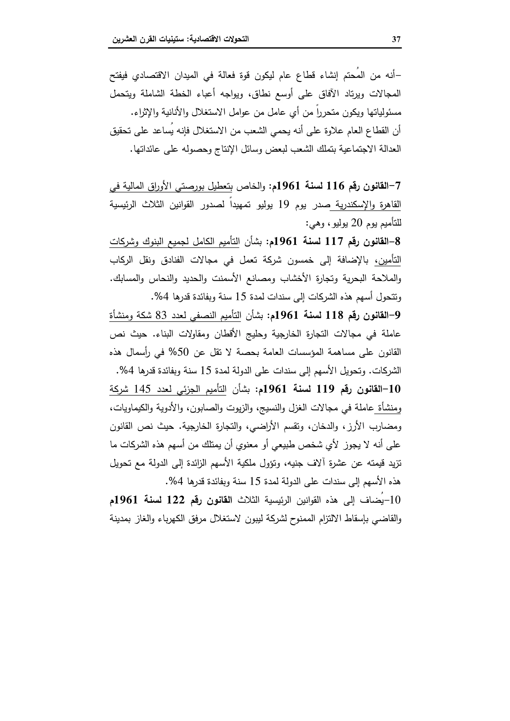 37‫اﻻﻗﺗﺻﺎدﯾﺔ‬ ‫اﻟﺗﺣوﻻت‬:‫اﻟﻌﺷرﯾ‬ ‫اﻟﻘرن‬ ‫ﺳﺗﯾﻧﯾﺎت‬‫ن‬
-‫ﻓﯾﻔﺗﺢ‬ ‫اﻻﻗﺗﺻﺎدي‬ ‫اﻟﻣﯾدان‬ ‫ﻓﻲ‬ ‫ﻓﻌﺎﻟﺔ‬ ‫ﻗوة‬ ‫ﻟﯾﻛون‬ ‫ﻋﺎم‬ ‫ﻗطﺎع‬ ‫إﻧﺷﺎء‬ ‫ُﺣﺗم‬‫ﻣ‬‫اﻟ‬ ‫ﻣن‬ ‫أﻧﻪ‬
‫وﯾﺗﺣﻣل‬ ‫اﻟﺷﺎﻣﻠﺔ‬ ‫اﻟﺧطﺔ‬ ‫أﻋﺑﺎء‬ ‫اﺟﻪ‬‫و‬‫وﯾ‬ ،‫ﻧطﺎق‬ ‫أوﺳﻊ‬ ‫ﻋﻠﻰ‬ ‫اﻵﻓﺎق‬ ‫ﺗﺎد‬‫ر‬‫وﯾ‬ ‫اﻟﻣﺟﺎﻻت‬
‫ﻣن‬ ً‫ا‬‫ر‬‫ﻣﺗﺣر‬ ‫وﯾﻛون‬ ‫ﻣﺳﺋوﻟﯾﺎﺗﻬﺎ‬‫أي‬‫اء‬‫ر‬‫اﻹﺛ‬‫و‬ ‫اﻷﻧﺎﻧﯾﺔ‬‫و‬ ‫اﻻﺳﺗﻐﻼل‬ ‫اﻣل‬‫و‬‫ﻋ‬ ‫ﻣن‬ ‫ﻋﺎﻣل‬.
‫ﺗﺣﻘﯾق‬ ‫ﻋﻠﻰ‬ ‫ُﺳﺎﻋد‬‫ﯾ‬ ‫ﻓﺈﻧﻪ‬ ‫اﻻﺳﺗﻐﻼل‬ ‫ﻣن‬ ‫اﻟﺷﻌب‬ ‫ﯾﺣﻣﻲ‬ ‫أﻧﻪ‬ ‫ﻋﻠﻰ‬ ‫ﻋﻼوة‬ ‫اﻟﻌﺎم‬ ‫اﻟﻘطﺎع‬ ‫أن‬
‫ﻋﺎﺋداﺗﻬﺎ‬ ‫ﻋﻠﻰ‬ ‫وﺣﺻوﻟﻪ‬ ‫اﻹﻧﺗﺎج‬ ‫وﺳﺎﺋل‬ ‫ﻟﺑﻌض‬ ‫اﻟﺷﻌب‬ ‫ﺑﺗﻣﻠك‬ ‫اﻻﺟﺗﻣﺎﻋﯾﺔ‬ ‫اﻟﻌداﻟﺔ‬.
7-‫رﻗم‬ ‫اﻟﻘﺎﻧون‬116‫ﻟﺳﻧﺔ‬1961‫م‬:‫اﻟﺧﺎص‬‫و‬‫ﻓﻲ‬ ‫اﻟﻣﺎﻟﯾﺔ‬ ‫اق‬‫ر‬‫اﻷو‬ ‫ﺑورﺻﺗﻲ‬ ‫ﺑﺗﻌطﯾل‬
‫ﯾﺔ‬‫ر‬‫اﻹﺳﻛﻧد‬‫و‬ ‫ة‬‫ر‬‫اﻟﻘﺎﻫ‬‫ﯾوم‬ ‫ﺻدر‬19‫ﯾوﻟﯾو‬‫ﺗ‬‫اﻟﺛﻼث‬ ‫اﻧﯾن‬‫و‬‫اﻟﻘ‬ ‫ﻟﺻدور‬ ً‫ا‬‫ﻣﻬﯾد‬‫ﺋﯾﺳﯾﺔ‬‫ر‬‫اﻟ‬
‫ﯾوم‬ ‫ﻟﻠﺗﺄﻣﯾم‬20،‫ﯾوﻟﯾو‬‫وﻫﻲ‬:
8-‫رﻗم‬ ‫اﻟﻘﺎﻧون‬117‫ﻟﺳﻧﺔ‬1961‫م‬:‫ﺑﺷﺄن‬‫اﻟ‬‫وﺷرﻛﺎت‬ ‫اﻟﺑﻧوك‬ ‫ﻟﺟﻣﯾﻊ‬ ‫اﻟﻛﺎﻣل‬ ‫ﺗﺄﻣﯾم‬
‫اﻟﺗﺄﻣﯾن‬،‫اﻟرﻛﺎب‬ ‫وﻧﻘل‬ ‫اﻟﻔﻧﺎدق‬ ‫ﻣﺟﺎﻻت‬ ‫ﻓﻲ‬ ‫ﺗﻌﻣل‬ ‫ﺷرﻛﺔ‬ ‫ﺧﻣﺳون‬ ‫إﻟﻰ‬ ‫ﺑﺎﻹﺿﺎﻓﺔ‬
‫اﻟﺣدﯾ‬‫و‬ ‫اﻷﺳﻣﻧت‬ ‫وﻣﺻﺎﻧﻊ‬ ‫اﻷﺧﺷﺎب‬ ‫ة‬‫ر‬‫وﺗﺟﺎ‬ ‫ﯾﺔ‬‫ر‬‫اﻟﺑﺣ‬ ‫اﻟﻣﻼﺣﺔ‬‫و‬‫اﻟﻣﺳﺎﺑك‬‫و‬ ‫اﻟﻧﺣﺎس‬‫و‬ ‫د‬.
‫ﻟﻣدة‬ ‫ﺳﻧدات‬ ‫إﻟﻰ‬ ‫اﻟﺷرﻛﺎت‬ ‫ﻫذﻩ‬ ‫أﺳﻬم‬ ‫وﺗﺗﺣول‬15‫ﻫﺎ‬‫ﻗدر‬ ‫وﺑﻔﺎﺋدة‬ ‫ﺳﻧﺔ‬4.%
9-‫رﻗم‬ ‫اﻟﻘﺎﻧون‬118‫ﻟﺳﻧﺔ‬1961‫م‬:‫ﺑﺷﺄن‬‫ﻟﻌدد‬ ‫اﻟﻧﺻﻔﻲ‬ ‫اﻟﺗﺄﻣﯾم‬83‫وﻣﻧﺷﺄة‬ ‫ﺷﻛﺔ‬
‫ﻋﺎﻣﻠﺔ‬‫اﻟﺑﻧﺎء‬ ‫ﻻت‬‫وﻣﻘﺎو‬ ‫اﻷﻗطﺎن‬ ‫وﺣﻠﯾﺞ‬ ‫اﻟﺧﺎرﺟﯾﺔ‬ ‫ة‬‫ر‬‫اﻟﺗﺟﺎ‬ ‫ﻣﺟﺎﻻت‬ ‫ﻓﻲ‬.‫ﻧص‬ ‫ﺣﯾث‬
‫اﻟﻌﺎ‬ ‫اﻟﻣؤﺳﺳﺎت‬ ‫ﻣﺳﺎﻫﻣﺔ‬ ‫ﻋﻠﻰ‬ ‫اﻟﻘﺎﻧون‬‫ﻋن‬ ‫ﺗﻘل‬ ‫ﻻ‬ ‫ﺑﺣﺻﺔ‬ ‫ﻣﺔ‬50%‫ﻫذﻩ‬ ‫أﺳﻣﺎل‬‫ر‬ ‫ﻓﻲ‬
‫اﻟﺷرﻛﺎت‬.‫ﻟﻣدة‬ ‫اﻟدوﻟﺔ‬ ‫ﻋﻠﻰ‬ ‫ﺳﻧدات‬ ‫إﻟﻰ‬ ‫اﻷﺳﻬم‬ ‫وﺗﺣوﯾل‬15‫ﻫﺎ‬‫ﻗدر‬ ‫وﺑﻔﺎﺋدة‬ ‫ﺳﻧﺔ‬4.%
10-‫رﻗم‬ ‫اﻟﻘﺎﻧون‬119‫ﻟﺳﻧﺔ‬1961‫م‬:‫ﺑﺷﺄن‬‫ﻟﻌدد‬ ‫ﺋﻲ‬‫ز‬‫اﻟﺟ‬ ‫اﻟﺗﺄﻣﯾم‬145‫ﺷرﻛﺔ‬
‫وﻣﻧﺷﺄة‬،‫اﻟﻛﯾﻣﺎوﯾﺎت‬‫و‬ ‫اﻷدوﯾﺔ‬‫و‬ ،‫اﻟﺻﺎﺑون‬‫و‬ ‫ﯾوت‬‫ز‬‫اﻟ‬‫و‬ ،‫اﻟﻧﺳﯾﺞ‬‫و‬ ‫اﻟﻐزل‬ ‫ﻣﺟﺎﻻت‬ ‫ﻓﻲ‬ ‫ﻋﺎﻣﻠﺔ‬
‫وﻣﺿ‬‫اﻟدﺧﺎ‬‫و‬ ،‫اﻷرز‬ ‫ﺎرب‬‫اﻟﺧﺎرﺟﯾﺔ‬ ‫ة‬‫ر‬‫اﻟﺗﺟﺎ‬‫و‬ ،‫اﺿﻲ‬‫ر‬‫اﻷ‬ ‫وﺗﻘﺳم‬ ،‫ن‬.‫اﻟﻘﺎﻧون‬ ‫ﻧص‬ ‫ﺣﯾث‬
‫ﻣﺎ‬ ‫اﻟﺷرﻛﺎت‬ ‫ﻫذﻩ‬ ‫أﺳﻬم‬ ‫ﻣن‬ ‫ﯾﻣﺗﻠك‬ ‫أن‬ ‫ﻣﻌﻧوي‬ ‫أو‬ ‫طﺑﯾﻌﻲ‬ ‫ﺷﺧص‬ ‫ﻷي‬ ‫ﯾﺟوز‬ ‫ﻻ‬ ‫أﻧﻪ‬ ‫ﻋﻠﻰ‬
‫ﻗﯾﻣﺗﻪ‬ ‫ﯾد‬‫ز‬‫ﺗ‬‫ﻋﺷر‬ ‫ﻋن‬‫ة‬‫ﺗﺣوﯾل‬ ‫ﻣﻊ‬ ‫اﻟدوﻟﺔ‬ ‫إﻟﻰ‬ ‫اﺋدة‬‫ز‬‫اﻟ‬ ‫اﻷﺳﻬم‬ ‫ﻣﻠﻛﯾﺔ‬ ‫وﺗؤول‬ ،‫ﺟﻧﯾﻪ‬ ‫آﻻف‬
‫ﻟﻣدة‬ ‫اﻟدوﻟﺔ‬ ‫ﻋﻠﻰ‬ ‫ﺳﻧدات‬ ‫إﻟﻰ‬ ‫اﻷﺳﻬم‬ ‫ﻫذﻩ‬15‫ﻫﺎ‬‫ﻗدر‬ ‫وﺑﻔﺎﺋدة‬ ‫ﺳﻧﺔ‬4.%
10-‫اﻟﺛﻼث‬ ‫ﺋﯾﺳﯾﺔ‬‫ر‬‫اﻟ‬ ‫اﻧﯾن‬‫و‬‫اﻟﻘ‬ ‫ﻫذﻩ‬ ‫إﻟﻰ‬ ‫ُﺿﺎف‬‫ﯾ‬‫رﻗم‬ ‫اﻟﻘﺎﻧون‬122‫ﻟﺳﻧﺔ‬1961‫م‬
‫ﺑﺈﺳﻘﺎط‬ ‫اﻟﻘﺎﺿﻲ‬‫و‬‫ام‬‫ز‬‫اﻻﻟﺗ‬‫ﻟﯾﺑون‬ ‫ﻟﺷرﻛﺔ‬ ‫ح‬‫اﻟﻣﻣﻧو‬‫ﻻﺳﺗﻐﻼل‬‫ﺑﻣدﯾﻧﺔ‬ ‫اﻟﻐﺎز‬‫و‬ ‫ﺑﺎء‬‫ر‬‫اﻟﻛﻬ‬ ‫ﻣرﻓق‬
 