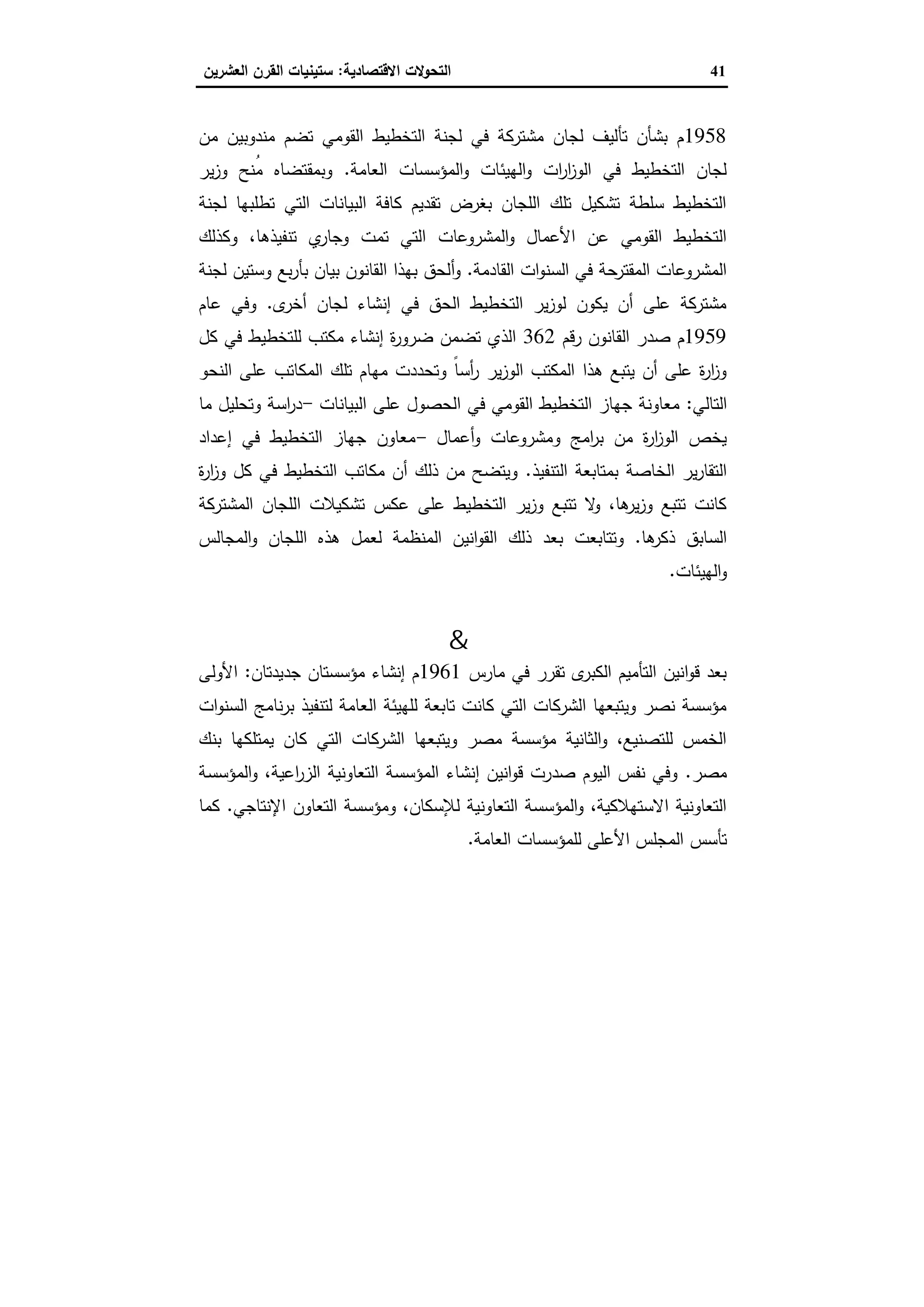 41‫اﻻﻗﺗﺻﺎدﯾﺔ‬ ‫اﻟﺗﺣوﻻت‬:‫اﻟﻌﺷرﯾ‬ ‫اﻟﻘرن‬ ‫ﺳﺗﯾﻧﯾﺎت‬‫ن‬
1958‫ﻣﻧدوﺑﯾ‬ ‫ﺗﺿم‬ ‫اﻟﻘوﻣﻲ‬ ‫اﻟﺗﺧطﯾط‬ ‫ﻟﺟﻧﺔ‬ ‫ﻓﻲ‬ ‫ﻣﺷﺗرﻛﺔ‬ ‫ﻟﺟﺎن‬ ‫ﺗﺄﻟﯾف‬ ‫ﺑﺷﺄن‬ ‫م‬‫ﻣن‬ ‫ن‬
‫اﻟﻌﺎﻣﺔ‬ ‫اﻟﻣؤﺳﺳﺎت‬‫و‬ ‫اﻟﻬﯾﺋﺎت‬‫و‬ ‫ات‬‫ر‬‫ا‬‫ز‬‫اﻟو‬ ‫ﻓﻲ‬ ‫اﻟﺗﺧطﯾط‬ ‫ﻟﺟﺎن‬.‫ﯾر‬‫ز‬‫و‬ ‫ُﻧﺢ‬‫ﻣ‬ ‫وﺑﻣﻘﺗﺿﺎﻩ‬
‫ﻟﺟﻧﺔ‬ ‫ﺗطﻠﺑﻬﺎ‬ ‫اﻟﺗﻲ‬ ‫اﻟﺑﯾﺎﻧﺎت‬ ‫ﻛﺎﻓﺔ‬ ‫ﺗﻘدﯾم‬ ‫ﺑﻐرض‬ ‫اﻟﻠﺟﺎن‬ ‫ﺗﻠك‬ ‫ﺗﺷﻛﯾل‬ ‫ﺳﻠطﺔ‬ ‫اﻟﺗﺧطﯾط‬
‫اﻟﻣﺷروﻋﺎت‬‫و‬ ‫اﻷﻋﻣﺎل‬ ‫ﻋن‬ ‫اﻟﻘوﻣﻲ‬ ‫اﻟﺗﺧطﯾط‬‫وﻛذﻟك‬ ،‫ﺗﻧﻔﯾذﻫﺎ‬ ‫ي‬‫وﺟﺎر‬ ‫ﺗﻣت‬ ‫اﻟﺗﻲ‬
‫اﻟﻘﺎدﻣﺔ‬ ‫ات‬‫و‬‫اﻟﺳﻧ‬ ‫ﻓﻲ‬ ‫اﻟﻣﻘﺗرﺣﺔ‬ ‫اﻟﻣﺷروﻋﺎت‬.‫أ‬‫و‬‫و‬ ‫ﺑﻊ‬‫ر‬‫ﺑﺄ‬ ‫ﺑﯾﺎن‬ ‫اﻟﻘﺎﻧون‬ ‫ﺑﻬذا‬ ‫ﻟﺣق‬‫ﻟﺟﻧﺔ‬ ‫ﺳﺗﯾن‬
‫ى‬‫أﺧر‬ ‫ﻟﺟﺎن‬ ‫إﻧﺷﺎء‬ ‫ﻓﻲ‬ ‫اﻟﺣق‬ ‫اﻟﺗﺧطﯾط‬ ‫ﯾر‬‫ز‬‫ﻟو‬ ‫ﯾﻛون‬ ‫أن‬ ‫ﻋﻠﻰ‬ ‫ﻣﺷﺗرﻛﺔ‬.‫ﻋﺎم‬ ‫وﻓﻲ‬
1959‫رﻗم‬ ‫اﻟﻘﺎﻧون‬ ‫ﺻدر‬ ‫م‬362‫ﻛل‬ ‫ﻓﻲ‬ ‫ﻟﻠﺗﺧطﯾط‬ ‫ﻣﻛﺗب‬ ‫إﻧﺷﺎء‬ ‫ة‬‫ر‬‫ﺿرو‬ ‫ﺗﺿﻣن‬ ‫اﻟذي‬
‫ﻣﻬ‬ ‫وﺗﺣددت‬ ً‫ﺎ‬‫أﺳ‬‫ر‬ ‫ﯾر‬‫ز‬‫اﻟو‬ ‫اﻟﻣﻛﺗب‬ ‫ﻫذا‬ ‫ﯾﺗﺑﻊ‬ ‫أن‬ ‫ﻋﻠﻰ‬ ‫ة‬‫ر‬‫ا‬‫ز‬‫و‬‫اﻟﻧﺣو‬ ‫ﻋﻠﻰ‬ ‫اﻟﻣﻛﺎﺗب‬ ‫ﺗﻠك‬ ‫ﺎم‬
‫اﻟﺗﺎﻟﻲ‬:‫ﻋﻠﻰ‬ ‫اﻟﺣﺻول‬ ‫ﻓﻲ‬ ‫اﻟﻘوﻣﻲ‬ ‫اﻟﺗﺧطﯾط‬ ‫ﺟﻬﺎز‬ ‫ﻣﻌﺎوﻧﺔ‬‫اﻟﺑﯾﺎﻧﺎت‬-‫اﺳﺔ‬‫ر‬‫د‬‫ﻣﺎ‬ ‫وﺗﺣﻠﯾل‬
‫وﻣﺷروﻋﺎت‬ ‫اﻣﺞ‬‫ر‬‫ﺑ‬ ‫ﻣن‬ ‫ة‬‫ر‬‫ا‬‫ز‬‫اﻟو‬ ‫ﯾﺧص‬‫أﻋﻣﺎل‬‫و‬-‫ﻣﻌﺎون‬‫إﻋداد‬ ‫ﻓﻲ‬ ‫اﻟﺗﺧطﯾط‬ ‫ﺟﻬﺎز‬
‫اﻟﺧﺎﺻﺔ‬ ‫ﯾر‬‫ر‬‫اﻟﺗﻘﺎ‬‫اﻟﺗﻧﻔﯾذ‬ ‫ﺑﻣﺗﺎﺑﻌﺔ‬.‫ة‬‫ر‬‫ا‬‫ز‬‫و‬ ‫ﻛل‬ ‫ﻓﻲ‬ ‫اﻟﺗﺧطﯾط‬ ‫ﻣﻛﺎﺗب‬ ‫أن‬ ‫ذﻟك‬ ‫ﻣن‬ ‫وﯾﺗﺿﺢ‬
‫ﻋﻛس‬ ‫ﻋﻠﻰ‬ ‫اﻟﺗﺧطﯾط‬ ‫ﯾر‬‫ز‬‫و‬ ‫ﺗﺗﺑﻊ‬ ‫ﻻ‬‫و‬ ،‫ﻫﺎ‬‫ﯾر‬‫ز‬‫و‬ ‫ﺗﺗﺑﻊ‬ ‫ﻛﺎﻧت‬‫اﻟﻣﺷﺗرﻛﺔ‬ ‫اﻟﻠﺟﺎن‬ ‫ﺗﺷﻛﯾﻼت‬
‫ﻫﺎ‬‫ذﻛر‬ ‫اﻟﺳﺎﺑق‬.‫وﺗﺗﺎﺑﻌت‬‫اﻟﻣﺟﺎﻟس‬‫و‬ ‫اﻟﻠﺟﺎن‬ ‫ﻫذﻩ‬ ‫ﻟﻌﻣل‬ ‫اﻟﻣﻧظﻣﺔ‬ ‫اﻧﯾن‬‫و‬‫اﻟﻘ‬ ‫ذﻟك‬ ‫ﺑﻌد‬
‫اﻟﻬﯾﺋﺎت‬‫و‬.
‫ﻣﺼﺮ‬ ‫ﻣﺆﺳﺴﺔ‬&‫ﻧﺼﺮ‬ ‫ﻣﺆﺳﺴﺔ‬
‫ﻣﺎرس‬ ‫ﻓﻲ‬ ‫ﺗﻘرر‬ ‫ى‬‫اﻟﻛﺑر‬ ‫اﻟﺗﺄﻣﯾم‬ ‫اﻧﯾن‬‫و‬‫ﻗ‬ ‫ﺑﻌد‬1961‫ﺟدﯾدﺗﺎن‬ ‫ﻣؤﺳﺳﺗﺎن‬ ‫إﻧﺷﺎء‬ ‫م‬:‫اﻷوﻟﻰ‬
‫اﻟﻌ‬ ‫ﻟﻠﻬﯾﺋﺔ‬ ‫ﺗﺎﺑﻌﺔ‬ ‫ﻛﺎﻧت‬ ‫اﻟﺗﻲ‬ ‫اﻟﺷرﻛﺎت‬ ‫وﯾﺗﺑﻌﻬﺎ‬ ‫ﻧﺻر‬ ‫ﻣؤﺳﺳﺔ‬‫ات‬‫و‬‫اﻟﺳﻧ‬ ‫ﻧﺎﻣﺞ‬‫ر‬‫ﺑ‬ ‫ﻟﺗﻧﻔﯾذ‬ ‫ﺎﻣﺔ‬
‫ﺑﻧك‬ ‫ﯾﻣﺗﻠﻛﻬﺎ‬ ‫ﻛﺎن‬ ‫اﻟﺗﻲ‬ ‫اﻟﺷرﻛﺎت‬ ‫وﯾﺗﺑﻌﻬﺎ‬ ‫ﻣﺻر‬ ‫ﻣؤﺳﺳﺔ‬ ‫اﻟﺛﺎﻧﯾﺔ‬‫و‬ ،‫ﻟﻠﺗﺻﻧﯾﻊ‬ ‫اﻟﺧﻣس‬
‫ﻣﺻر‬.‫اﻟﻣؤﺳﺳﺔ‬‫و‬ ،‫اﻋﯾﺔ‬‫ر‬‫اﻟز‬ ‫اﻟﺗﻌﺎوﻧﯾﺔ‬ ‫اﻟﻣؤﺳﺳﺔ‬ ‫إﻧﺷﺎء‬ ‫اﻧﯾن‬‫و‬‫ﻗ‬ ‫ﺻدرت‬ ‫اﻟﯾوم‬ ‫ﻧﻔس‬ ‫وﻓﻲ‬
‫اﻹﻧﺗﺎﺟﻲ‬ ‫اﻟﺗﻌﺎون‬ ‫وﻣؤﺳﺳﺔ‬ ،‫ﻟﻺﺳﻛﺎن‬ ‫اﻟﺗﻌﺎوﻧﯾﺔ‬ ‫اﻟﻣؤﺳﺳﺔ‬‫و‬ ،‫اﻻﺳﺗﻬﻼﻛﯾﺔ‬ ‫اﻟﺗﻌﺎوﻧﯾﺔ‬.‫ﻛﻣﺎ‬
‫ﺗﺄﺳس‬‫اﻟﻌﺎﻣﺔ‬ ‫ﻟﻠﻣؤﺳﺳﺎت‬ ‫اﻷﻋﻠﻰ‬ ‫اﻟﻣﺟﻠس‬.
 
