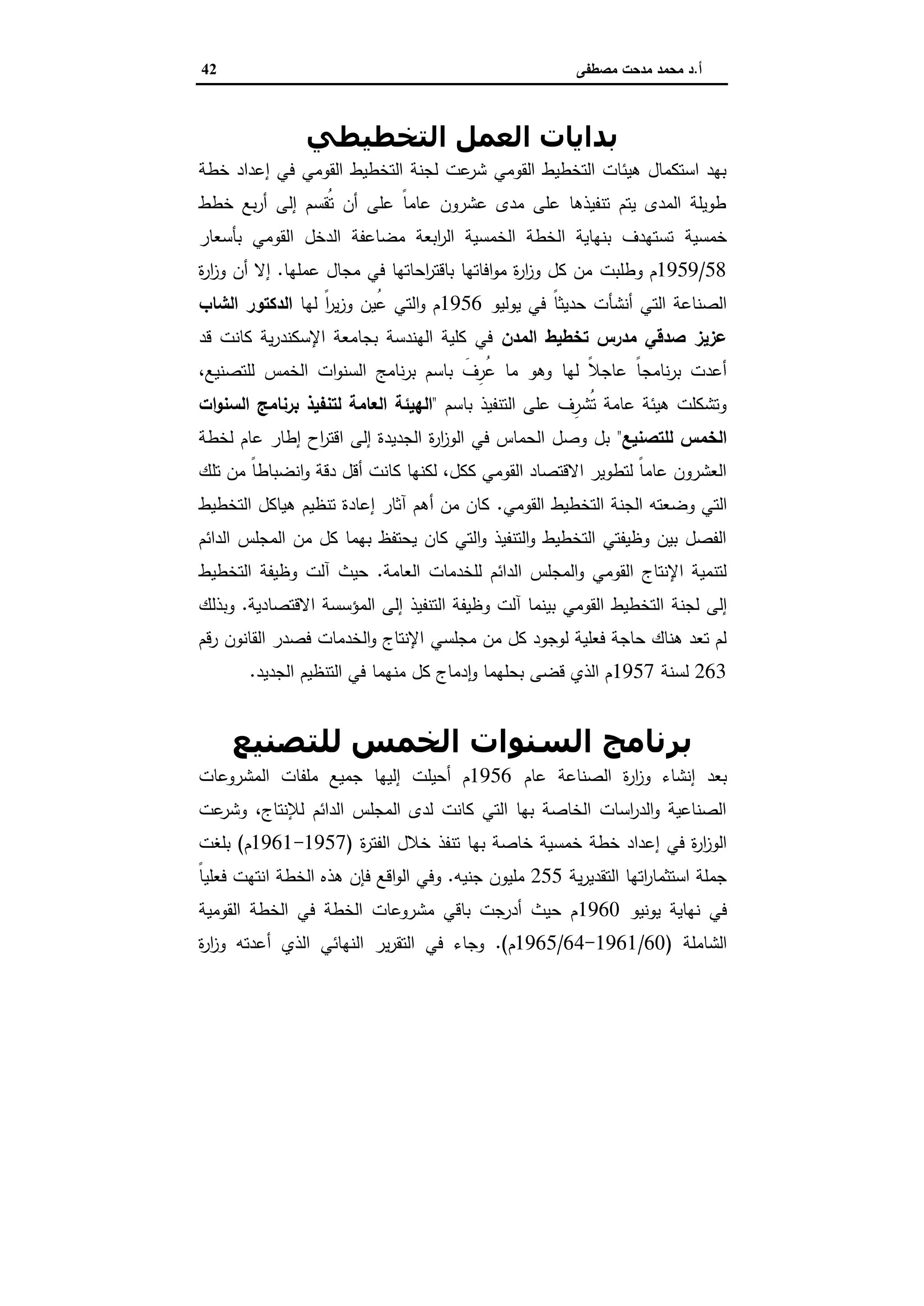 ‫أ‬.‫ﻣﺻطﻔﻰ‬ ‫ﻣدﺣت‬ ‫ﻣﺣﻣد‬ ‫د‬42
‫اﻟﺘﺨﻄﯿﻄﻲ‬ ‫اﻟﻌﻤﻞ‬ ‫ﺑﺪاﻳﺎت‬
‫ﺧطﺔ‬ ‫إﻋداد‬ ‫ﻓﻲ‬ ‫اﻟﻘوﻣﻲ‬ ‫اﻟﺗﺧطﯾط‬ ‫ﻟﺟﻧﺔ‬ ‫ﻋت‬‫ﺷر‬ ‫اﻟﻘوﻣﻲ‬ ‫اﻟﺗﺧطﯾط‬ ‫ﻫﯾﺋﺎت‬ ‫اﺳﺗﻛﻣﺎل‬ ‫ﺑﻬد‬
‫ﺧطط‬ ‫ﺑﻊ‬‫ر‬‫أ‬ ‫إﻟﻰ‬ ‫ُﻘﺳم‬‫ﺗ‬ ‫أن‬ ‫ﻋﻠﻰ‬ ً‫ﺎ‬‫ﻋﺎﻣ‬ ‫ﻋﺷرون‬ ‫ﻣدى‬ ‫ﻋﻠﻰ‬ ‫ﺗﻧﻔﯾذﻫﺎ‬ ‫ﯾﺗم‬ ‫اﻟﻣدى‬ ‫طوﯾﻠﺔ‬
‫ﺧﻣﺳﯾﺔ‬‫اﻟﻘو‬ ‫اﻟدﺧل‬ ‫ﻣﺿﺎﻋﻔﺔ‬ ‫اﺑﻌﺔ‬‫ر‬‫اﻟ‬ ‫اﻟﺧﻣﺳﯾﺔ‬ ‫اﻟﺧطﺔ‬ ‫ﺑﻧﻬﺎﯾﺔ‬ ‫ﺗﺳﺗﻬدف‬‫ﺑﺄﺳﻌﺎر‬ ‫ﻣﻲ‬
58/1959‫وطﻠﺑت‬ ‫م‬‫ﻋﻣﻠﻬﺎ‬ ‫ﻣﺟﺎل‬ ‫ﻓﻲ‬ ‫اﺣﺎﺗﻬﺎ‬‫ر‬‫ﺑﺎﻗﺗ‬ ‫اﻓﺎﺗﻬﺎ‬‫و‬‫ﻣ‬ ‫ة‬‫ر‬‫ا‬‫ز‬‫و‬ ‫ﻛل‬ ‫ﻣن‬.‫ة‬‫ر‬‫ا‬‫ز‬‫و‬ ‫أن‬ ‫إﻻ‬
ً‫ﺎ‬‫ﺣدﯾﺛ‬ ‫أﻧﺷﺄت‬ ‫اﻟﺗﻲ‬ ‫اﻟﺻﻧﺎﻋﺔ‬‫ﯾوﻟﯾو‬ ‫ﻓﻲ‬1956‫ﻟﻬﺎ‬ ً‫ا‬‫ر‬‫ﯾ‬‫ز‬‫و‬ ‫ُﯾن‬‫ﻋ‬ ‫اﻟﺗﻲ‬‫و‬ ‫م‬‫اﻟﺷﺎب‬ ‫اﻟدﻛﺗور‬
‫اﻟﻣدن‬ ‫ﺗﺧطﯾط‬ ‫ﻣدرس‬ ‫ﺻدﻗﻲ‬ ‫ﻋزﯾز‬‫ﻗد‬ ‫ﻛﺎﻧت‬ ‫ﯾﺔ‬‫ر‬‫اﻹﺳﻛﻧد‬ ‫ﺑﺟﺎﻣﻌﺔ‬ ‫اﻟﻬﻧدﺳﺔ‬ ‫ﻛﻠﯾﺔ‬ ‫ﻓﻲ‬
‫ﻟﻬﺎ‬ ً‫ﻼ‬‫ﻋﺎﺟ‬ ً‫ﺎ‬‫ﻧﺎﻣﺟ‬‫ر‬‫ﺑ‬ ‫أﻋدت‬،‫ﻟﻠﺗﺻﻧﯾﻊ‬ ‫اﻟﺧﻣس‬ ‫ات‬‫و‬‫اﻟﺳﻧ‬ ‫ﻧﺎﻣﺞ‬‫ر‬‫ﺑ‬ ‫ﺑﺎﺳم‬ َ‫ِف‬‫ُر‬‫ﻋ‬ ‫ﻣﺎ‬ ‫وﻫو‬
‫ﺑﺎﺳم‬ ‫اﻟﺗﻧﻔﯾذ‬ ‫ﻋﻠﻰ‬ ‫ِف‬‫ُﺷر‬‫ﺗ‬ ‫ﻋﺎﻣﺔ‬ ‫ﻫﯾﺋﺔ‬ ‫وﺗﺷﻛﻠت‬"‫ات‬‫و‬‫اﻟﺳﻧ‬ ‫ﺑرﻧﺎﻣﺞ‬ ‫ﻟﺗﻧﻔﯾذ‬ ‫اﻟﻌﺎﻣﺔ‬ ‫اﻟﻬﯾﺋﺔ‬
‫ﻟﻠﺗﺻﻧﯾﻊ‬ ‫اﻟﺧﻣس‬"‫ﻟﺧطﺔ‬ ‫ﻋﺎم‬ ‫إطﺎر‬ ‫اح‬‫ر‬‫اﻗﺗ‬ ‫إﻟﻰ‬ ‫اﻟﺟدﯾدة‬ ‫ة‬‫ر‬‫ا‬‫ز‬‫اﻟو‬ ‫ﻓﻲ‬ ‫اﻟﺣﻣﺎس‬ ‫وﺻل‬ ‫ﺑل‬
‫أﻗ‬ ‫ﻛﺎﻧت‬ ‫ﻟﻛﻧﻬﺎ‬ ،‫ﻛﻛل‬ ‫اﻟﻘوﻣﻲ‬ ‫اﻻﻗﺗﺻﺎد‬ ‫ﻟﺗطوﯾر‬ ً‫ﺎ‬‫ﻋﺎﻣ‬ ‫اﻟﻌﺷرون‬‫ﺗﻠك‬ ‫ﻣن‬ ً‫ﺎ‬‫اﻧﺿﺑﺎط‬‫و‬ ‫دﻗﺔ‬ ‫ل‬
‫اﻟﺗﻲ‬‫اﻟﺟﻧ‬ ‫وﺿﻌﺗﻪ‬‫ﺔ‬‫اﻟﻘوﻣﻲ‬ ‫اﻟﺗﺧطﯾط‬.‫اﻟﺗﺧطﯾط‬ ‫ﻫﯾﺎﻛل‬ ‫ﺗﻧظﯾم‬ ‫إﻋﺎدة‬ ‫آﺛﺎر‬ ‫أﻫم‬ ‫ﻣن‬ ‫ﻛﺎن‬
‫اﻟداﺋم‬ ‫اﻟﻣﺟﻠس‬ ‫ﻣن‬ ‫ﻛل‬ ‫ﺑﻬﻣﺎ‬ ‫ﯾﺣﺗﻔظ‬ ‫ﻛﺎن‬ ‫اﻟﺗﻲ‬‫و‬ ‫اﻟﺗﻧﻔﯾذ‬‫و‬ ‫اﻟﺗﺧطﯾط‬ ‫وظﯾﻔﺗﻲ‬ ‫ﺑﯾن‬ ‫اﻟﻔﺻل‬
‫اﻟﻌﺎﻣﺔ‬ ‫ﻟﻠﺧدﻣﺎت‬ ‫اﻟداﺋم‬ ‫اﻟﻣﺟﻠس‬‫و‬ ‫اﻟﻘوﻣﻲ‬ ‫اﻹﻧﺗﺎج‬ ‫ﻟﺗﻧﻣﯾﺔ‬.‫اﻟﺗﺧطﯾط‬ ‫وظﯾﻔﺔ‬ ‫آﻟت‬ ‫ﺣﯾث‬
‫ﻟﺟﻧﺔ‬ ‫إﻟﻰ‬‫اﻻﻗﺗﺻﺎدﯾﺔ‬ ‫اﻟﻣؤﺳﺳﺔ‬ ‫إﻟﻰ‬ ‫اﻟﺗﻧﻔﯾذ‬ ‫وظﯾﻔﺔ‬ ‫آﻟت‬ ‫ﺑﯾﻧﻣﺎ‬ ‫اﻟﻘوﻣﻲ‬ ‫اﻟﺗﺧطﯾط‬.‫وﺑذﻟك‬
‫ﻣن‬ ‫ﻛل‬ ‫ﻟوﺟود‬ ‫ﻓﻌﻠﯾﺔ‬ ‫ﺣﺎﺟﺔ‬ ‫ﻫﻧﺎك‬ ‫ﺗﻌد‬ ‫ﻟم‬‫ﻣﺟﻠﺳﻲ‬‫رﻗم‬ ‫اﻟﻘﺎﻧون‬ ‫ﻓﺻدر‬ ‫اﻟﺧدﻣﺎت‬‫و‬ ‫اﻹﻧﺗﺎج‬
263‫ﻟﺳﻧﺔ‬1957‫اﻟﺟدﯾد‬ ‫اﻟﺗﻧظﯾم‬ ‫ﻓﻲ‬ ‫ﻣﻧﻬﻣﺎ‬ ‫ﻛل‬ ‫دﻣﺎج‬ ٕ‫ا‬‫و‬ ‫ﺑﺣﻠﻬﻣﺎ‬ ‫ﻗﺿﻰ‬ ‫اﻟذي‬ ‫م‬.
‫ﻟﻠﺘﺼﻨﯿﻊ‬ ‫اﻟﺨﻤﺲ‬ ‫اﻟﺴﻨﻮات‬ ‫ﺑﺮﻧﺎﻣﺞ‬
‫ة‬‫ر‬‫ا‬‫ز‬‫و‬ ‫إﻧﺷﺎء‬ ‫ﺑﻌد‬‫ﻋﺎم‬ ‫اﻟﺻﻧﺎﻋﺔ‬1956‫اﻟﻣﺷروﻋﺎت‬ ‫ﻣﻠﻔﺎت‬ ‫ﺟﻣﯾﻊ‬ ‫إﻟﯾﻬﺎ‬ ‫أﺣﯾﻠت‬ ‫م‬
‫ﻋت‬‫وﺷر‬ ،‫ﻟﻺﻧﺗﺎج‬ ‫اﻟداﺋم‬ ‫اﻟﻣﺟﻠس‬ ‫ﻟدى‬ ‫ﻛﺎﻧت‬ ‫اﻟﺗﻲ‬ ‫ﺑﻬﺎ‬ ‫اﻟﺧﺎﺻﺔ‬ ‫اﺳﺎت‬‫ر‬‫اﻟد‬‫و‬ ‫اﻟﺻﻧﺎﻋﯾﺔ‬
‫ﺧطﺔ‬ ‫إﻋداد‬ ‫ﻓﻲ‬ ‫ة‬‫ر‬‫ا‬‫ز‬‫اﻟو‬‫ﺧﻣﺳﯾﺔ‬‫ﺑﻬﺎ‬ ‫ﺧﺎﺻﺔ‬‫ة‬‫ر‬‫اﻟﻔﺗ‬ ‫ﺧﻼل‬ ‫ﺗﻧﻔذ‬)1957-1961‫م‬(‫ﺑﻠﻐت‬
‫ﯾﺔ‬‫ر‬‫اﻟﺗﻘدﯾ‬ ‫اﺗﻬﺎ‬‫ر‬‫اﺳﺗﺛﻣﺎ‬ ‫ﺟﻣﻠﺔ‬255‫ﺟﻧﯾﻪ‬ ‫ﻣﻠﯾون‬.‫ﻫذ‬ ‫ﻓﺈن‬ ‫اﻗﻊ‬‫و‬‫اﻟ‬ ‫وﻓﻲ‬ً‫ﺎ‬‫ﻓﻌﻠﯾ‬ ‫اﻧﺗﻬت‬ ‫اﻟﺧطﺔ‬ ‫ﻩ‬
‫ﯾوﻧﯾو‬ ‫ﻧﻬﺎﯾﺔ‬ ‫ﻓﻲ‬1960‫اﻟﻘوﻣﯾﺔ‬ ‫اﻟﺧطﺔ‬ ‫ﻓﻲ‬ ‫اﻟﺧطﺔ‬ ‫ﻣﺷروﻋﺎت‬ ‫ﺑﺎﻗﻲ‬ ‫أدرﺟت‬ ‫ﺣﯾث‬ ‫م‬
‫اﻟﺷﺎﻣﻠﺔ‬)60/1961-64/1965‫م‬.(‫ة‬‫ر‬‫ا‬‫ز‬‫و‬ ‫أﻋدﺗﻪ‬ ‫اﻟذي‬ ‫اﻟﻧﻬﺎﺋﻲ‬ ‫ﯾر‬‫ر‬‫اﻟﺗﻘ‬ ‫ﻓﻲ‬ ‫وﺟﺎء‬
 