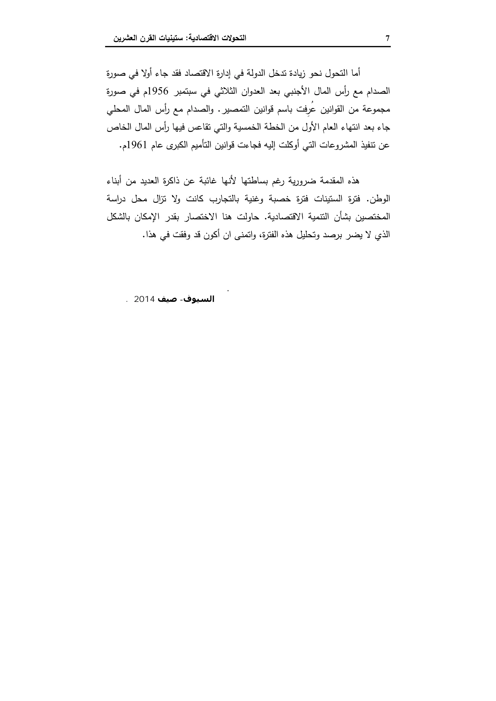 7‫اﻻﻗﺗﺻﺎدﯾﺔ‬ ‫اﻟﺗﺣوﻻت‬:‫اﻟﻌﺷرﯾ‬ ‫اﻟﻘرن‬ ‫ﺳﺗﯾﻧﯾﺎت‬‫ن‬
‫ا‬ ‫أﻣﺎ‬‫ة‬‫ر‬‫ﺻو‬ ‫ﻓﻲ‬ ‫ﻻ‬‫أو‬ ‫ﺟﺎء‬ ‫ﻓﻘد‬ ‫اﻻﻗﺗﺻﺎد‬ ‫ة‬‫ر‬‫إدا‬ ‫ﻓﻲ‬ ‫اﻟدوﻟﺔ‬ ‫ﺗدﺧل‬ ‫ﯾﺎدة‬‫ز‬ ‫ﻧﺣو‬ ‫ﻟﺗﺣول‬
‫ﺳﺑﺗﻣﺑر‬ ‫ﻓﻲ‬ ‫اﻟﺛﻼﺛﻲ‬ ‫ان‬‫و‬‫اﻟﻌد‬ ‫ﺑﻌد‬ ‫اﻷﺟﻧﺑﻲ‬ ‫اﻟﻣﺎل‬ ‫أس‬‫ر‬ ‫ﻣﻊ‬ ‫اﻟﺻدام‬1956‫ة‬‫ر‬‫ﺻو‬ ‫ﻓﻲ‬ ‫م‬
‫اﻟﺗﻣﺻﯾر‬ ‫اﻧﯾن‬‫و‬‫ﻗ‬ ‫ﺑﺎﺳم‬ ‫ِﻓت‬‫ُر‬‫ﻋ‬ ‫اﻧﯾن‬‫و‬‫اﻟﻘ‬ ‫ﻣن‬ ‫ﻣﺟﻣوﻋﺔ‬.‫اﻟﻣﺣﻠﻲ‬ ‫اﻟﻣﺎل‬ ‫أس‬‫ر‬ ‫ﻣﻊ‬ ‫اﻟﺻدام‬‫و‬
‫اﻟﺧﻣﺳﯾ‬ ‫اﻟﺧطﺔ‬ ‫ﻣن‬ ‫اﻷول‬ ‫اﻟﻌﺎم‬ ‫اﻧﺗﻬﺎء‬ ‫ﺑﻌد‬ ‫ﺟﺎء‬‫اﻟﺧﺎص‬ ‫اﻟﻣﺎل‬ ‫أس‬‫ر‬ ‫ﻓﯾﻬﺎ‬ ‫ﺗﻘﺎﻋس‬ ‫اﻟﺗﻲ‬‫و‬ ‫ﺔ‬
‫ﻋﺎم‬ ‫ى‬‫اﻟﻛﺑر‬ ‫اﻟﺗﺄﻣﯾم‬ ‫اﻧﯾن‬‫و‬‫ﻗ‬ ‫ﻓﺟﺎءت‬ ‫إﻟﯾﻪ‬ ‫أوﻛﻠت‬ ‫اﻟﺗﻲ‬ ‫اﻟﻣﺷروﻋﺎت‬ ‫ﺗﻧﻔﯾذ‬ ‫ﻋن‬1961‫م‬.
‫أﺑﻧﺎء‬ ‫ﻣن‬ ‫اﻟﻌدﯾد‬ ‫ة‬‫ر‬‫ذاﻛ‬ ‫ﻋن‬ ‫ﻏﺎﺋﺑﺔ‬ ‫ﻷﻧﻬﺎ‬ ‫ﺑﺳﺎطﺗﻬﺎ‬ ‫ﻏم‬‫ر‬ ‫ﯾﺔ‬‫ر‬‫ﺿرو‬ ‫اﻟﻣﻘدﻣﺔ‬ ‫ﻫذﻩ‬
‫اﻟوطن‬.‫اﺳﺔ‬‫ر‬‫د‬ ‫ﻣﺣل‬ ‫ال‬‫ز‬‫ﺗ‬ ‫ﻻ‬‫و‬ ‫ﻛﺎﻧت‬ ‫ﺑﺎﻟﺗﺟﺎرب‬ ‫وﻏﻧﯾﺔ‬ ‫ﺧﺻﺑﺔ‬ ‫ة‬‫ر‬‫ﻓﺗ‬ ‫اﻟﺳﺗﯾﻧﺎت‬ ‫ة‬‫ر‬‫ﻓﺗ‬
‫اﻟﻣﺧﺗﺻﯾ‬‫اﻻﻗﺗﺻﺎدﯾﺔ‬ ‫اﻟﺗﻧﻣﯾﺔ‬ ‫ﺑﺷﺄن‬ ‫ن‬.‫ﺑﺎﻟﺷﻛل‬ ‫اﻹﻣﻛﺎن‬ ‫ﺑﻘدر‬ ‫اﻻﺧﺗﺻﺎر‬ ‫ﻫﻧﺎ‬ ‫ﺣﺎوﻟت‬
‫ﻫذا‬ ‫ﻓﻲ‬ ‫وﻓﻘت‬ ‫ﻗد‬ ‫أﻛون‬ ‫ان‬ ‫اﺗﻣﻧﻰ‬‫و‬ ،‫ة‬‫ر‬‫اﻟﻔﺗ‬ ‫ﻫذﻩ‬ ‫وﺗﺣﻠﯾل‬ ‫ﺑرﺻد‬ ‫ﯾﺿر‬ ‫ﻻ‬ ‫اﻟذي‬.
‫أ‬.‫ﻣﺼﻄﻔﻰ‬ ‫ﻣﺪﺣﺖ‬ ‫ﻣﺤﻤﺪ‬ ‫د‬
‫اﻟﺴﯿﻮف‬-‫ﺻﯿﻒ‬2014‫م‬.
 